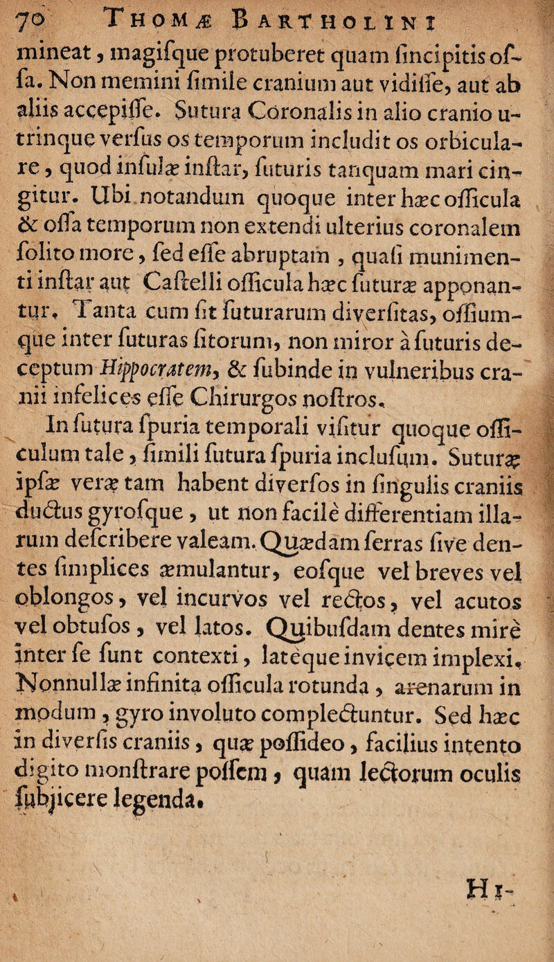 mineat, magifque protuberet quam fincipitisof- fa. Non memini limile cranium aut vidiife, aut ab aliis accepiffe. Sutura Coronalis in alio cranio u- trinqueyeifus os temporum includit os orbicula¬ re , quod infula? indar, futuris tanquam mari cin-» gitur. Ubi notandum quoque inter hxc oflicula & ofla temporum non extendi ulterius coronalem folito more , fed effe abruptam , quali munimen¬ ti indar aut Cadelli oflicula bcec futura apponan¬ tur, Tanta cum ft futurarum diverlitas, offium- que inter futuras litorum, non miror afuturis de¬ ceptum Hippocratem, & fubinde in vulneribus cra¬ nii infelices elfe Chirurgos nodros. In futura fpuria temporali vifitur quoque ofli- culum tale, firnili futura fpuria inclufmn. Sutura ipfe vera? tam habent diverfos in lingulis craniis dudus gyrofque, ut non facile differentiam illa¬ rum defcribere valeam.Quadamferras five den¬ tes fimplices semulantur, eofque vel breves vel oblongos, vel incurvos vel redos, vel acutos vel obtufos , vel latos. Qijibufdam dentes mire inter fe funt contexti, lateque invicem implexi. Nonnulla? infinita oflicula rotunda , arenarum in modum , gyro involuto compleduntur. Sed hxc in diverlis craniis, qua? poflideo, facibus intento digito mondrare polfcm * quam ledorum oculis Ipbjicere legenda.