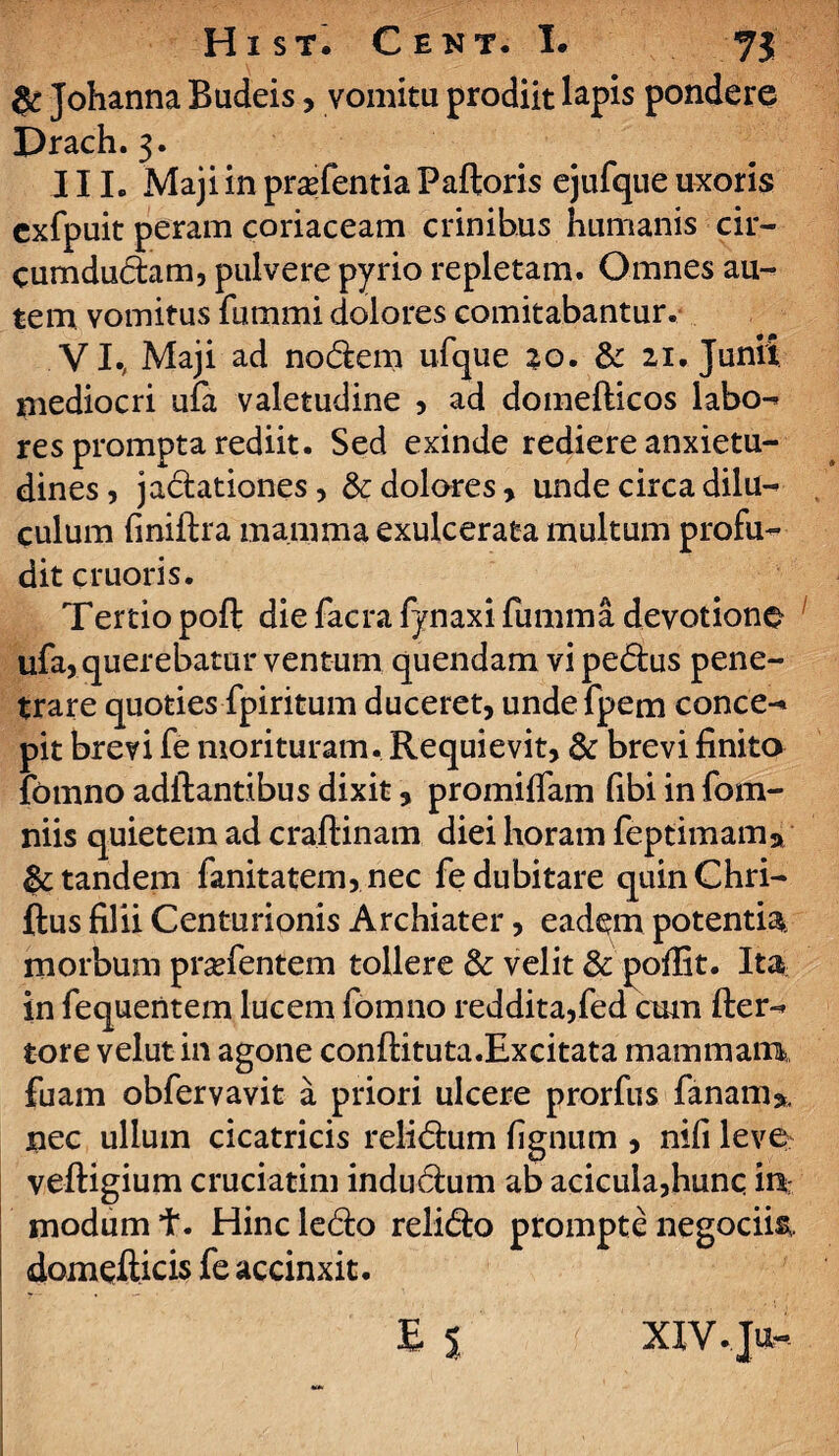 & Johanna Budeis, vomitu prodiit lapis pondere Drach. 3. 111. Maji in pra?fentia Palloris ejufque uxoris exfpuit peram coriaceam crinibus humanis cir¬ cumducam, pulvere pyrio repletam. Omnes au¬ tem vomitus fummi dolores comitabantur. VI., Maji ad nodem ufque 20. & 21. Junii mediocri ufa valetudine , ad domelticos labo- res prompta rediit. Sed exinde rediere anxietu¬ dines, jadationes, & dolores > unde circa dilu¬ culum liniftra mamma exulcerata multum profu¬ dit emori s. Tertio poft die facra fynaxi fumma devotione ufa, querebatur ventum quendam vi pedus pene¬ trare quoties fpiritum duceret, undefpem conce¬ pit brevi fe morituram. Requievit, & brevi finito fomno aditantibus dixit, promilfam fibi in fom- niis quietem ad craitinam diei horam feptimama & tandem fanitatem, nec fe dubitare quinChri- ftus filii Centurionis Archiater, eadem potentia morbum prsefentem tollere & velit & pollit. Ita in fequentem lucem fomno reddita,fed cum fter- tore velut in agone conftituta.Excitata mammam, fuam obfervavit a priori ulcere prorfus fanam*. nec ullum cicatricis relidum fignum , nifi leve veftigium cruciarim indudum ab acicula,hunq 'm modum t. Hinc ledo relido prompte negocii& domefticis fe accinxit. E % XIY.Ju-