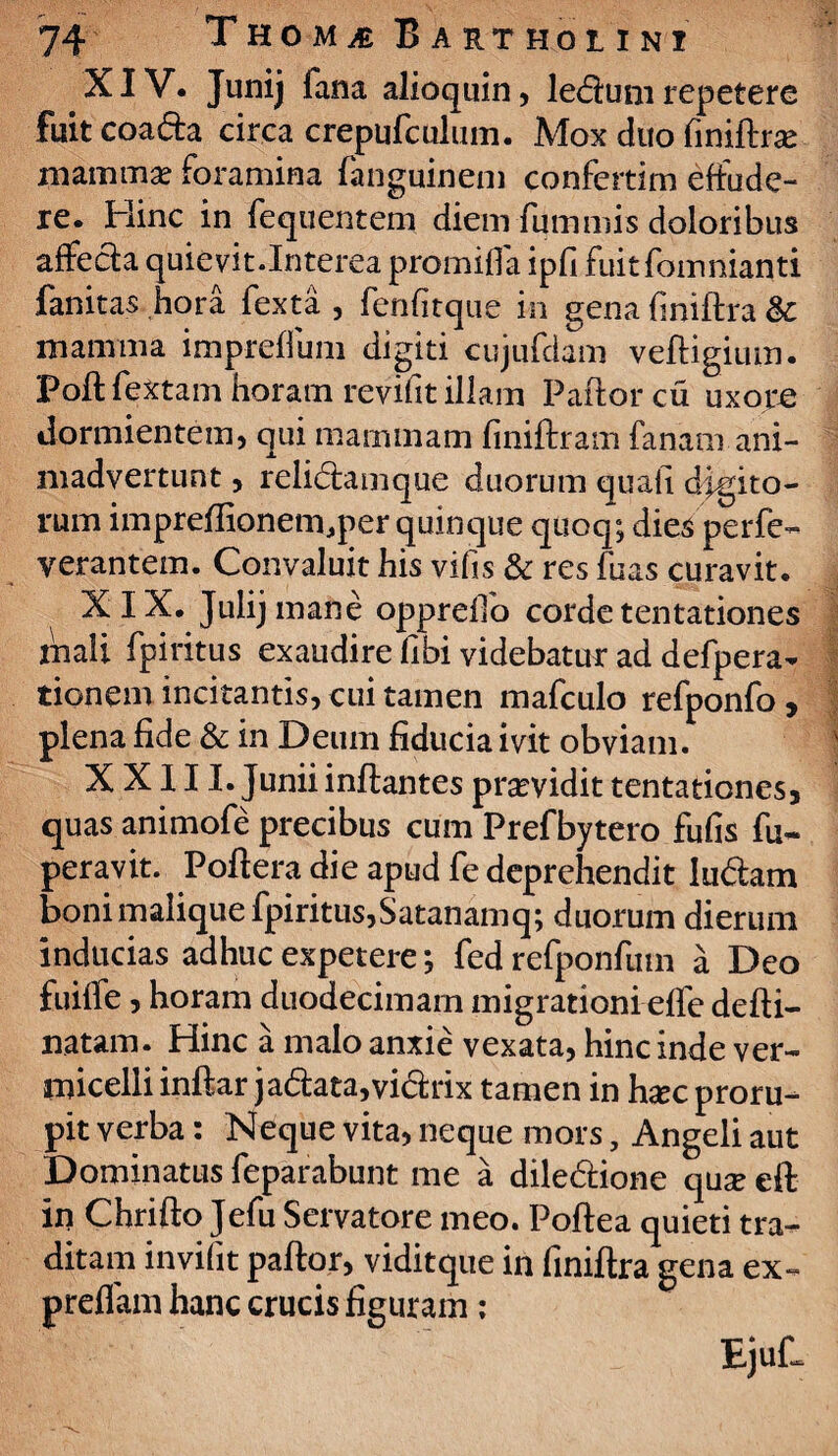 XIV. Junij fana alioquin, ledum repetere fuit coada drca crepufculmn. Mox duo finiftrae mammae foramina fanguinem confertim effude¬ re. Hinc in fequentem diem fummis doloribus affeda quievit.Interea promifla ipfi fuitfomnianti fanitas hora fexta , fenfitque in gena finiftra &: mamma impreffum digiti cujufdam vefUgium. Poft fextam horam revifit illam Paftorcu uxore dormientem, qui mammam finiftram fanam ani¬ madvertunt , relidamque duorum quali digito¬ rum impreflionem.per quinque quoq; dies perfe- verantem. Convaluit his vifis & res fuas curavit. XIX. Julijmane oppreffo corde tentationes mali fpiritus exaudire libi videbatur ad defpera- tionem incitantis, cui tamen mafculo refponfo , plena fide & in Deum fiducia ivit obviam. XXIII. Junii inflantes pramdit tentationes, quas animofe precibus cum Prefbytero fufis fu* peravit. Pofiera die apud fe deprehendit ludam boni malique fpiritus,Satanamq; duorum dierum inducias adhuc expetere *, fed refponfutn a Deo fuiffe, horam duodecimam migrationi effe defli- natam. Hinc a malo anxie vexata, hinc inde ver- micelli inftar jadata,vidrix tamen in hxc proru¬ pit verba: Neque vita, neque mors, Angeli aut Dominatus feparabunt me a diledione quae eft in Chrifto Jefu Servatore meo. Poftea quieti tra¬ ditam invifit paftor, viditque in finiftra gena ex- preflam hanc crucis figuram ;