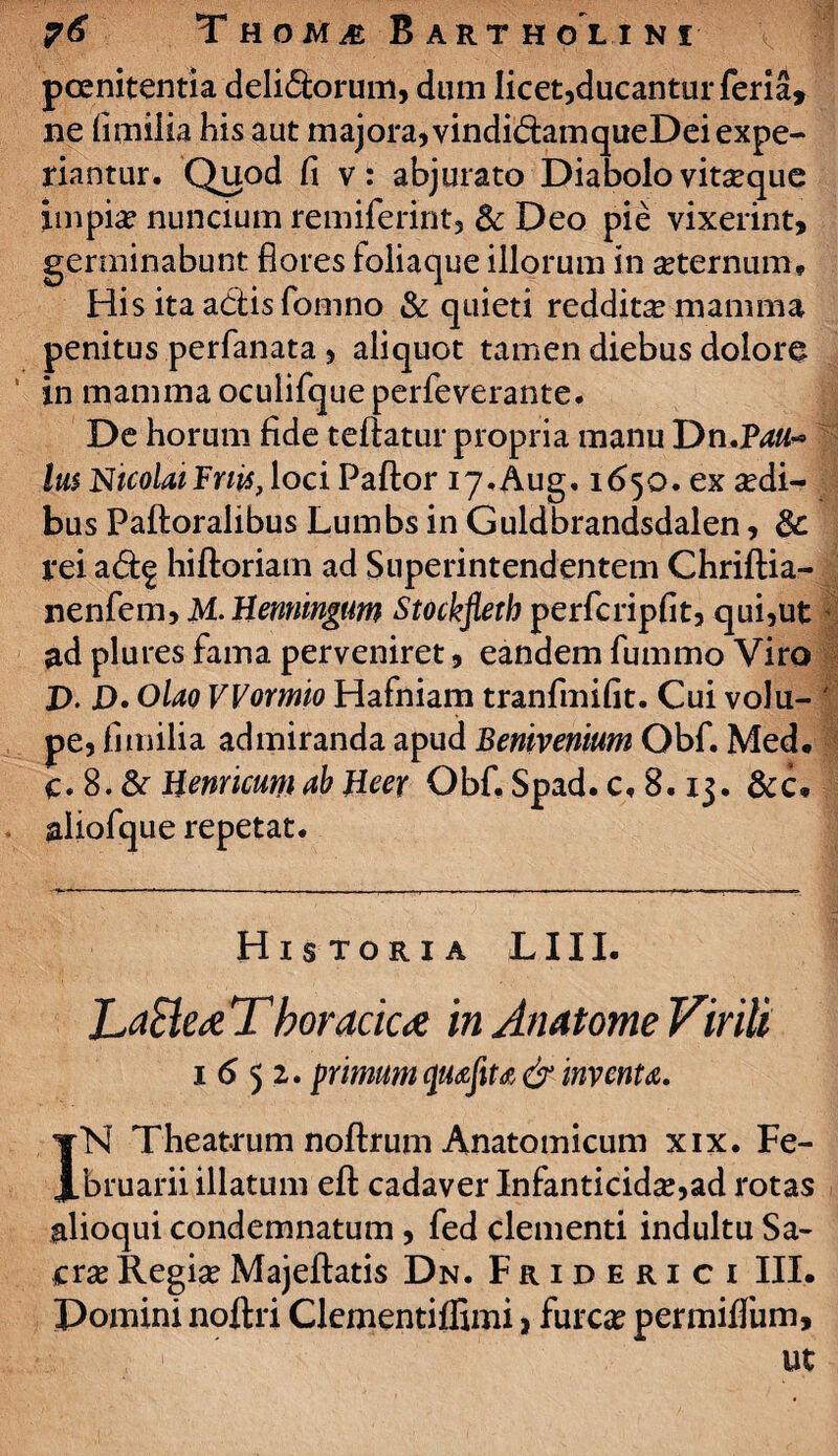 poenitentia delicorum, dum licet,ducantur feria, ne fimilia his aut majora,vindidainqueDei expe¬ riantur. Quod fi v: abjurato Diabolo vitseque impia? nuncium remiferint, & Deo pie vixerint, germinabunt flores foliaque illorum in seternum. His ita adtisfomno & quieti reddita mamma penitus perfanata, aliquot tamen diebus dolore in mamma oculifque perfeverante. De horum fide teftatur propria manu Dn.P^#~ Ius NicolaiFnis, loci Paftor iy.Aug. 1650. ex aedi¬ bus Paftoralibus Lumbs in Guldbrandsdalen, & rei a&£ hiftoriam ad Superintendentem Chriftia- nenfem, M.Henningim Stockfleth perfcripfit, qui,ut ad plures fama perveniret, eandem fummo Viro р. p. Olao VVormio Hafniam tranfmifit. Cui volu¬ pe, fimilia admiranda apud Benivenium Qbf. Med. с. 8. & Henricurti ab Heer Obf. Spad. c, 8.13. &c. aliofque repetat. Historia LIII. Lacie £ T boracic£ in Anatome Virili 1652. primum & inventa. IN Theatrum noftrum Anatomicum xix. Fe¬ bruarii illatum efl: cadaver Infanticida,ad rotas &lioqui condemnatum, fed clementi indultu Sa¬ cra? Regia?Majeftatis Dn. Friderici III. Domini noftri Clementiffimi , furca? permifliim, ii » ’ Ut