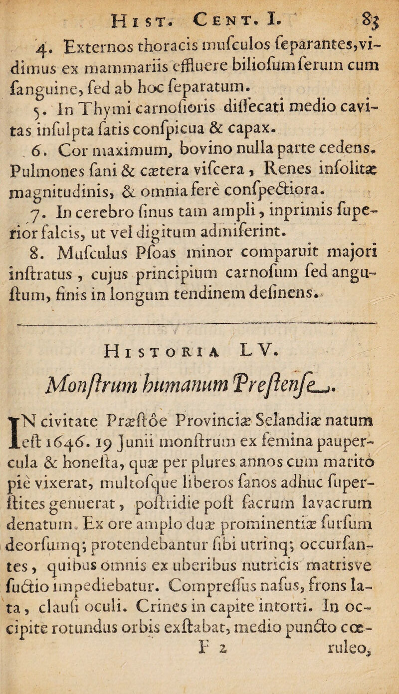 4. Externos thoracis mufeulos feparantes,vi¬ dimus ex mammariis effluere biiiofumferum cum fanguine, fed ab hoc feparatum. 5. In Thymi carnofioris dilfecati medio cavi- tas infulpta fatis confpicua & capax. 6. Cor maximum, bovino nulla parte cedens* Pulmones fani & caetera vifcera , Renes infolitse magnitudinis, & omnia fere confpe&iora. 7. In cerebro linus tam ampli , inprimis fupe- rior falcis, ut vel digitum admiferint. 8. Mufculus Pfoas minor comparuit majori inftratus , cujus principium carnofum fed angu- Rum, finis in longum tendinem delinens. Historia LY. Monftrum humanum Treften/k-,. IN civitate Pr^ftoe Provincia Selandi# natum eft 164(5.19 Junii monilrum ex lemina pauper¬ cula & honelta, quse per plures annos cum marito pie vixerat, multofque liberos fanos adhuc fuper- itites genuerat, pofhidie poft facrum lavacrum denatum Ex ore amplo duse prominentia furfum deorfuinq; protendebantur fibi utrinq; occurfan- tes, quibus omnis ex uberibus nutricis matrisve fudtio impediebatur. Comprelfus nafus, frons la¬ ta , claufi oculi. Crines in capite intorti. In oc¬ cipite rotundus orbis exilabat, medio pun&o eoe- r ^ ruleo