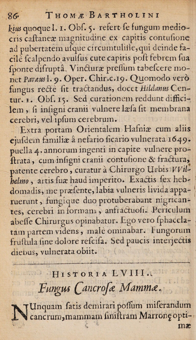 26* Thom^ Bartholini kius quoque 1.1. Obf. 5. refert Te fungum medio¬ cris caftanese magnitudine ex capitis contufione ad pubertatem ufque drcumtuliilc,qm deinde fa¬ cile fcalpendo avulfus cute capitis poft febrem fua fpontedjfrupta, Vin&urae preffum tabefcere mo¬ net Paratu 1. 9. Oper. Chir.c.19. Quomodo vero fungus redte fit tradtandus, docet Htldanus Cen- tur. 1. Obf. 15. Sed curationem reddunt diffici¬ lem , fi infigni cranii vulnere l^fa fit membrana cerebri, vel lpfum cerebrum. Extra portam Orientalem Hafni^ cum aliis ejufdem familia a nefario ficario vulnerata 1649. puella 4. annorum ingenti in capite vulnere pro- ftrata, cum infigni cranii contufione & fractura, patente cerebro, curatur a Chirurgo Urbis Wil helmo , artis fu# haud imperito. Exactis fex heb¬ domadis, me praTente, labia vulneris livida appa¬ ruerunt, fungique duo protuberabant nigrican¬ tes, cerebri in formam, anfraCtuofi. Periculum abeffe Chirurgus opinabatur. Ego vero fphacela- tam partem videns, male ominabar. Fungorum fruftula fine dolore refcifa. Sed paucis interje&is diebus, vulnerata obiit. Historia LVIII.l J?ungM Qancrof# Murum#, NUnquam fatis demirari poffum miferandum cancrum,mammam finiftram Marrongopti- 1 d •; m«