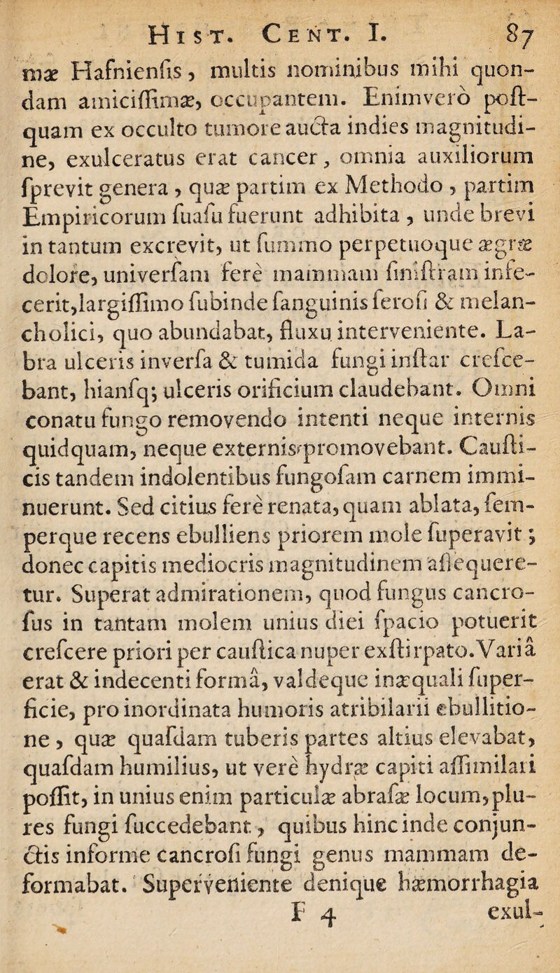 mx Hafnienfis, multis nominibus mihi quon¬ dam amiciflima?, occupantem. Enimveio poft- quam ex occulto tumore aucia indies magnitudi¬ ne, exulceratus erat cancer, omnia auxiliorum fprevit genera, qua? partim ex Methodo , partim Empiricorum fuafu fuerunt adhibita , unde brevi in tantum excrevit, ut fummo perpetuoque a?grm dolore, univerfam fere mammam fimftram infe¬ cerit,largiffimo fubinde fanguinis ferofs & melan¬ cholici, quo abundabat, fluxu interveniente. La¬ bra ulceris inverfa & tumida fungi indar crefce- bant, hianfq*, ulceris orificium claudebant. Omni conatu fungo removendo intenti neque internis quidquam, neque externisqnomovebant. Caufti- cis tandem indolentibus fungofam carnem immi¬ nuerunt. Sed citius fere renata, quam ablata, fem- perque recens ebulliens priorem mole fuperavit; donec capitis mediocris magnitudinem afiequere- tur. Superat admirationem, quod fungus cancro- fus in tantam molem unius diei fpacio potuerit crefcere priori per caudica nuper exfbrpato.Varia erat & indecenti forma, valdeque inscquali fuper- ficie, pro inordinata humoris atribilarii ebullitio¬ ne , qu^e quafdam tuberis partes altius elevabat, quafdam humilius, ut vere hydra? capiti affnmlaii poflit, in unius enim particulae abrafe locum,piu~ res fungi fuccedebanr., quibus hinc inde conjun¬ gis informe cancrofi fungi genus mammam de¬ formabat. Superveniente denique Haemorrhagia I 4 exui- -