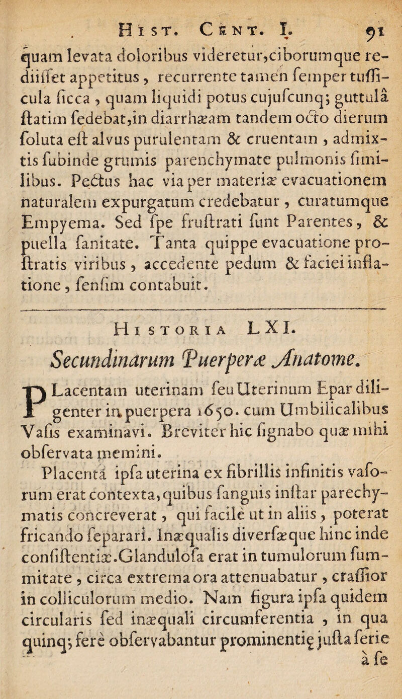 quam levata doloribus videretur,ciborumque re- diiifet appetitus, recurrente tamen femper tuffl- cula flcca , quam liquidi potus cujufcunq; guttula ftatim fedebatfln diarrhasam tandem octo dierum foluta eit alvus purulentam & cruentam , admix¬ tis fubinde grumis parenchymate pulmonis fi mi¬ libus. Pedtus hac via per materia? evacuationem naturalem expurgatum credebatur, curatumque Empyema. Sed fpe fruftrati funt Parentes, 8c puella fanitate. Tanta quippe evacuatione pro- flratis viribus, accedente pedum & faciei infla¬ tione , fenfirn contabuit. Historia L XI. Secundinarum Tuerperx ylnatome. PLacentam uterinam feu Uterinum Epar dili¬ genter ia puerpera 1650. cum Umbilicalibus Vafls examinavi. Breviter hic flgnabo quae mihi obfervata memini. Placenta ipfa uterina ex fibrillis infinitis vafo- rum erat contexta, quibus fanguis inftar parechy- matis concreverat, qui facile ut in aliis , poterat fricando feparari. Insequalis diverfaeque hinc inde conflftentias.Glandulofa erat in tumulorum fum- mitate , circa extrema ora attenuabatur , craffior in colliculorum medio. Nam figura ipfa quidem circularis fed inasquali circumferentia , in qua quinq-, fere obferyabantur prominenti^ juflaferie afe