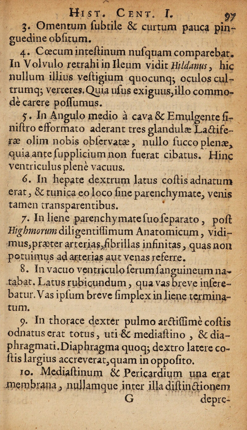 Hi st. Cent. L py 3* Omentum fubtile & curtum pauca pin^ guedine oblitum. 4. Cee cum inteftinum nufquam comparebat. In Vol vulo retrahi in Ileum viditHildanus, hic nullum illius veftigium quocunq^ oculos cuL trumq; verteres. Quia ufus exiguus,illo commo- de carere poffumus. In Angulo medio a cava & Emulgente fir niflro efformato aderant tres glandula La&ife- olim nobis cblervatae, nullo fucco plense^ quia ante fupplicium non fuerat cibatus. Hinc ventriculus plene vacuus. 6. In hepate dextrum latus coftis adnatum erat , & tunica eo loco fine parenchymate, venis tamen transparentibus. 7. In liene parenchymate fuo feparato, poft Bighmorum diligentifiimum Anatomicum, vidi¬ mus,praeter arterias^fibrillas infinitas, quas noa potuimus ad arterias aut venas referre. 8. In vacuo ventriculo ferum fanguineum na-* tabat. Latus rubicundum, qua vas breve infere¬ batur. Vas ipfurn breve fimplex in liene termina-» tum. 9. In thorace dexter pulmo ar&iffime coftis odnatuserat totus, uti & mediaftino , & dia¬ phragmati.Diaphragma quoqj dextro latere co¬ ftis largius accreverat,quam in oppofito. 10. -Mediaftinunr & Pericarditim una erat xnernbrana, nuljamque inter illa diftin&ionem. G depre-