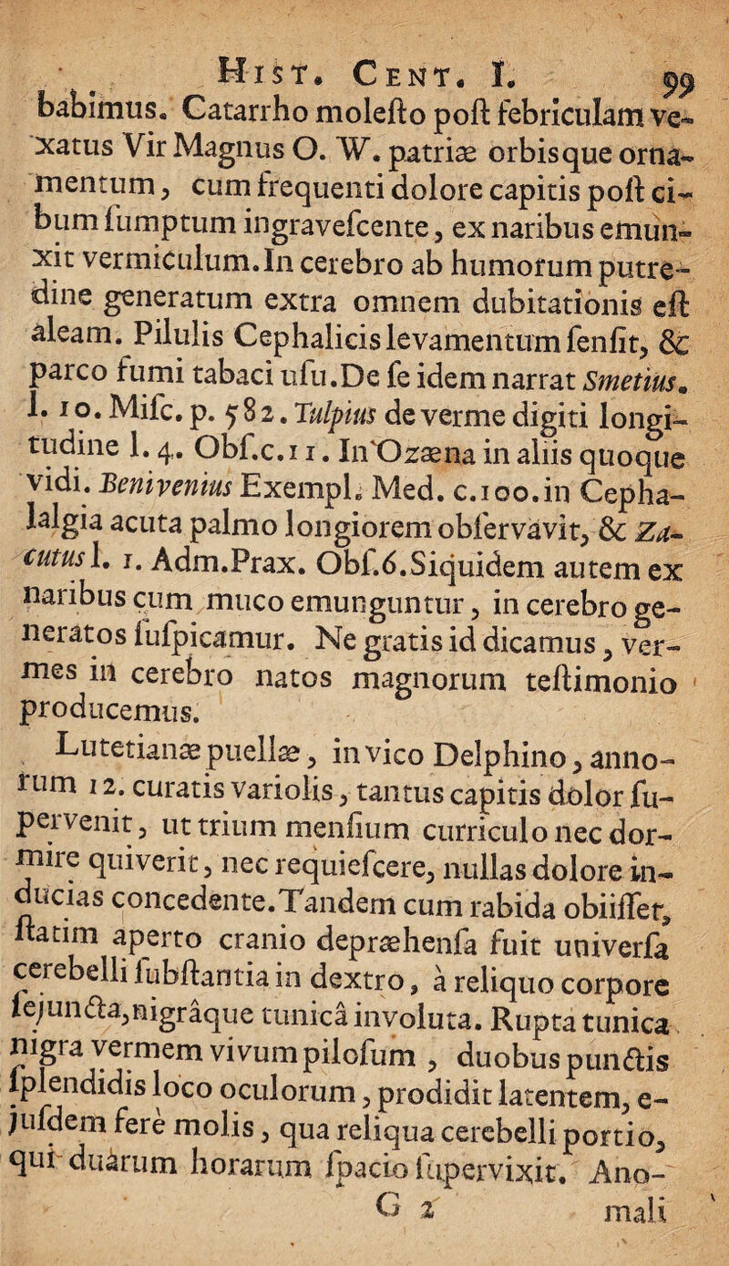 • Hist.Cent*!. babimus. Catarrho molefto poft febriculam ve¬ xatus Vir Magnus O. W. patriae orbis que orna¬ mentum , cum frequenti dolore capitis poft ci¬ bum iumptum ingravefcente, ex naribus emun¬ xit vermiculum.In cerebro ab humorum putre¬ dine generatum extra omnem dubitationis eft aleam. Pilulis Cephalicis levamentum fenfit, & parco fumi tabaci ufu.De fe idem narrat Smetius• 1.1 o. Mifc. p. 5 8 2. Tulpius de verme digiti longi¬ tudine 1.4. Obf.c.i 1. IiVOzsena in aliis quoque vidi. Benivemus Exempli Med. c. 100.in Cepha¬ lalgia acuta palmo longiorem obferva vi t, & Za~ cutusl, 1. Adm.Prax. Obf.6.Siquidem autem ex naribus cum muco emunguntur, in cerebro ge¬ neratos fufpicamur. Ne gratis id dicamus , ver¬ mes in cerebro natos magnorum teftimonio producemus. Lutetianae puellae, in vico Delphino , anno¬ rum 12. curatis variolis, tantus capitis dolor fu- pei venit, ut trium menfium curriculo nec dor¬ mire quiverit , nec requiefcere, nullas dolore in¬ ducias concedente.Tandem cum rabida obiiffer, ftatim aperto cranio depraehenfa fuit univerfa cerebelli lubftantia in dextro, a reliquo corpore iejun<fta,nigraque tunica involuta. Rupta tunica nigra vermem vivumpilofum , duobus punftis Iplendidis loco oculorum , prodidit latentem, e- jufdem fere molis , qua reliqua cerebelli portio, qui duarum horarum Ipacio lupervixit. Ano-