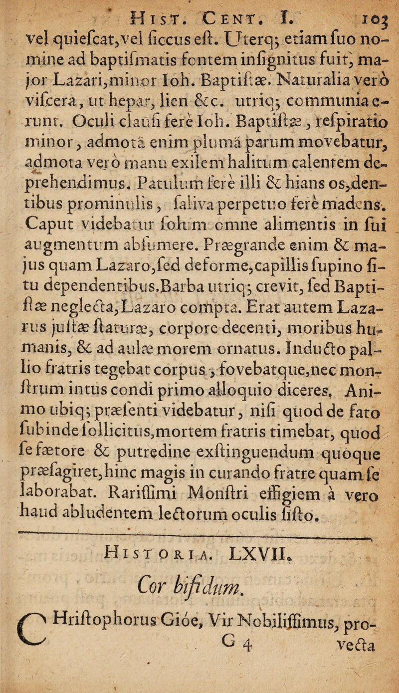 vel quiefcat,vel ficcus eP. Uterqj etiam fuo no¬ mine ad baptifmatis fontem infignitus fuit, ma¬ jor Lazari,minor Ioh. Baptif ae. Naturalia vero vifcera, ut kepar, lien &c. utric^ communia e~ runt. Oculi claufi fere Ioh. BaptiPce , refpiratio minor, admota enim pluma parum movebatur^ admota vero manu exilem halitum calentem de¬ prehendimus. Patulum fere illi & hians osten¬ tibus prominulis, faiiva perpetuo fere madens. Caput videbatur fbkim omne alimentis in fui augmentum abfumere. Praegrande ©nim & ma¬ jus quam Lazaro,fed deforme,capillis fupino fi- tu dependentibus.Barba utriq j crevit, fed Bapti- Pae negleda,Lazaro compta. Erat autem Laza- rus jultae daturae, corpore decenti, moribus hu¬ manis, & ad aulae morem ornatus. Induflopal¬ lio fratris tegebat corpus , fovebatque,nec mon- Prum intus condi primo alloquio diceres, Ani¬ mo ubiq; praefenti videbatur, nifi quod de fato fubindelollicitusmiortem fratris timebat, quod fe fetore &; putredine exPinguendum quoque praefagiret,hinc magis in curando fratre quam fe laborabat. Rariflimi MonPri effigiem a vero haud abludentem ledorum oculis fifto. Historh. LXVIL Cor bifidum. CHriPophorus Gioe, Vir Nobiliffiimus, pro- G 4 veda