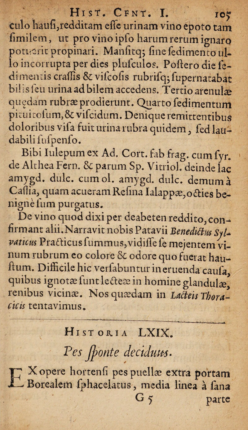 Hist. Cfnt. I. iof culo haufi,redditam effe urinam vino epoto tam fimilem, ut pro vino ipfo harum rerum ignaro potuerit propinari. Manfitq; fine fedimenco ul¬ lo incorrupta per dies plufculos. Pofiero die le¬ di mentis craffis & vifeofis rubrifq; fupernatabat bilis leu urina ad bilem accedens. Tertio arenulae quedam rubrae prodierunt. Quarto fedimentum P1 tuitolum,& vifeidum. Denique remittentibus doloribus vifa fuit urina rubra quidem, fed lau¬ dabili fu fpenfo. Bibi Iulepum ex Ad» Cort. fab frag. cum fyr. de Althea Fern. & parum Sp. Vitriol. deinde lac amygd. dulc. cumol. amygd. dulc. demum a Caffia, quam acueram Refina Ialappae,o fries be¬ nigne fum purgatus. _ De vino quod dixi per deabeten reddito, con¬ firmant alii.Narravit nobis Patavii Benedittm Sjt- vatie us Prafricus fummus,vidiffe fe mejentem vi¬ num rubrum eo colore & odore quo fuerat hau- fium. Difficile hic verfabuntur in eruenda'caufa quibus ignotae funtlefrese in homine glandula renibus vicinae. Nos quaedam in Lafteis Thora¬ cicis tentavimus. Hi st or. ia LXIX. Pes Jponte deciduus • EX opere hoftenfi pes puellae extra portam Borealem fphacelatus, media linea a fana G 5 parte