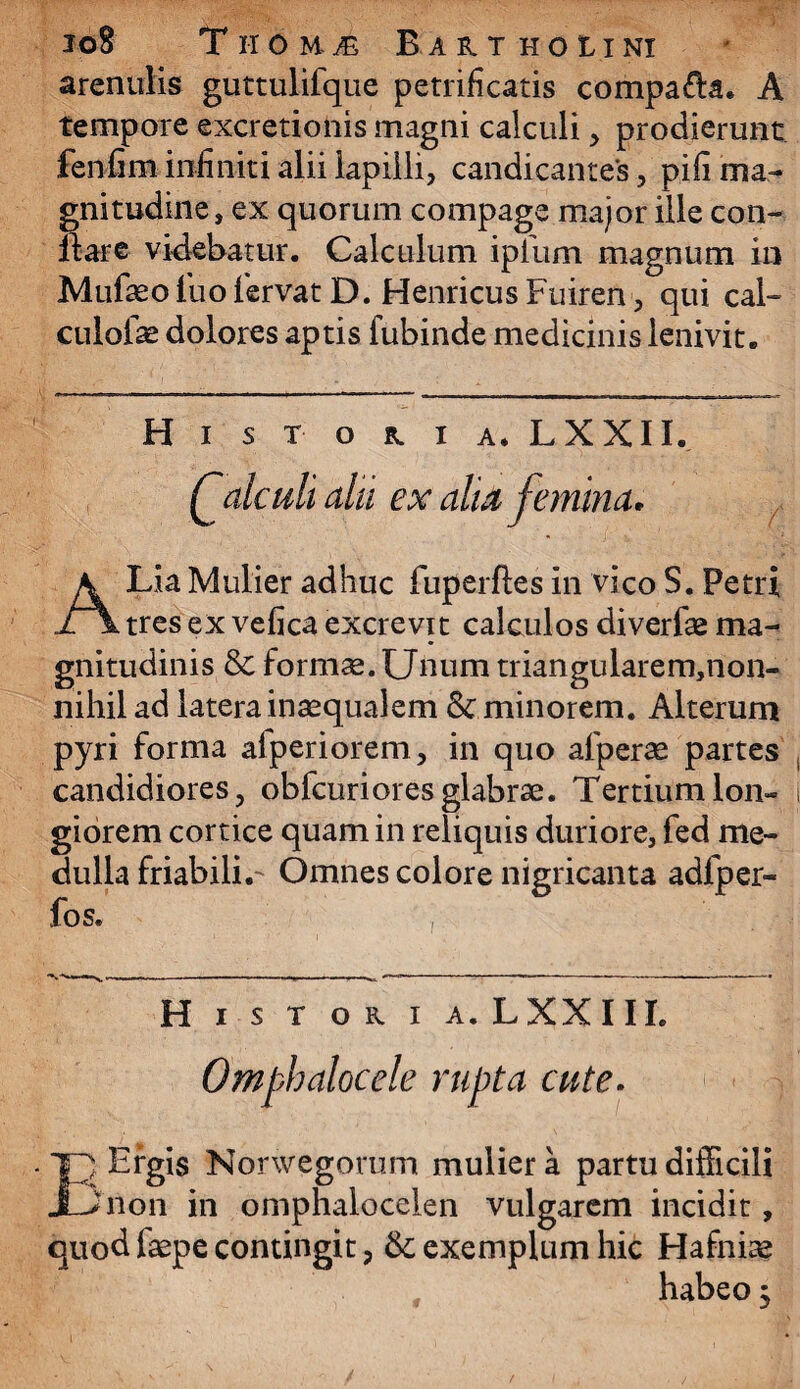 io8 Tiromi Barthoiini arenulis guttulifque petrificatis compafla. A tempore excretionis magni calculi, prodierunt fenfim infiniti alii lapilli, candicantes, pifi ma¬ gnitudine, ex quorum compage major ille con¬ flare videbatur. Calculum ipfurn magnum in Mufaeo luo lervat D. Henricus Fuiren, qui cal- culofae dolores aptis fubinde medicinis lenivit. Historia. LXXII. Qatculi alii ex aha femina* A Lia Mulier adhuc fuperftes in vico S. Petri tres ex vefica excrevit calculos diverfae ma¬ gnitudinis & formae. Unum triangularem,non- nihil ad latera inaequalem & minorem. Alterum pyri forma afperiorem, in quo afperae partes candidiores, obfcur i ores glabrae. Tertium lon¬ giorem cortice quam in reliquis duriore, fed me¬ dulla friabili.- Omnes colore nigricanta adfper- fos. Historia. LXXIII. Omphalocele rupta cute. TR Etgis Norwegorum mulier a partu difficili JLJnon in omphalocelen vulgarem incidit, quod faepe contingit, & exemplum hic Hafniae habeo 3