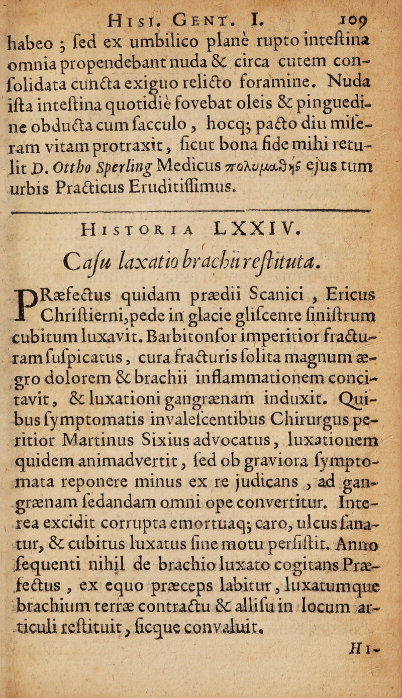 habeo } feci ex umbilico plane rupto inteftina omnia propendebant nuda & circa cutem con- folidata eunda exiguo relido foramine. Nuda ifta inteftina quotidie fovebat oleis & pinguedi¬ ne obduda cum facculo , hocq^ pado diu mife- ram vitam protraxit, ficut bona fide mihi retu¬ lit D. Ottho Sperlmg Medicus 7ro\ufj.ai£>j$ cfus tum urbis Pradicus Eruditiffimus. Historia LXXIV. Caju laxatiobracburejtkuta. PRaefedus quidam praedii Scanici , Ericus Chriftierni,pede in glacie glilcente finiftrum cubitum luxavit. Barbitonfor imperitior fradu- ramfufpicatus, cura fraduris folita magnum ae¬ gro dolorem brachii inflammationem conci¬ tavit, & luxationi gangrenam induxit. Qui¬ bus fymptomatis invalefeentibus Chirurgus pe- ritior Martinus Sixiusadvocatus, luxationem quidem animadvertit , fed ob graviora fympto¬ rnata reponere minus ex re judicans , ad gan¬ graenam fedandam omni ope convertitur. Inte¬ rea excidit corrupta emortuaq^ caro, ulcus fana¬ tur, & cubitus luxatus fine motu perfiftit. Anno fequenti nihil de brachio luxato cogitans Prae- fedus , ex equo praeceps labitur, luxatum que brachium terrae contradu &: allifu in locum ar¬ ticuli reftituit, ficque convaluit. II1-