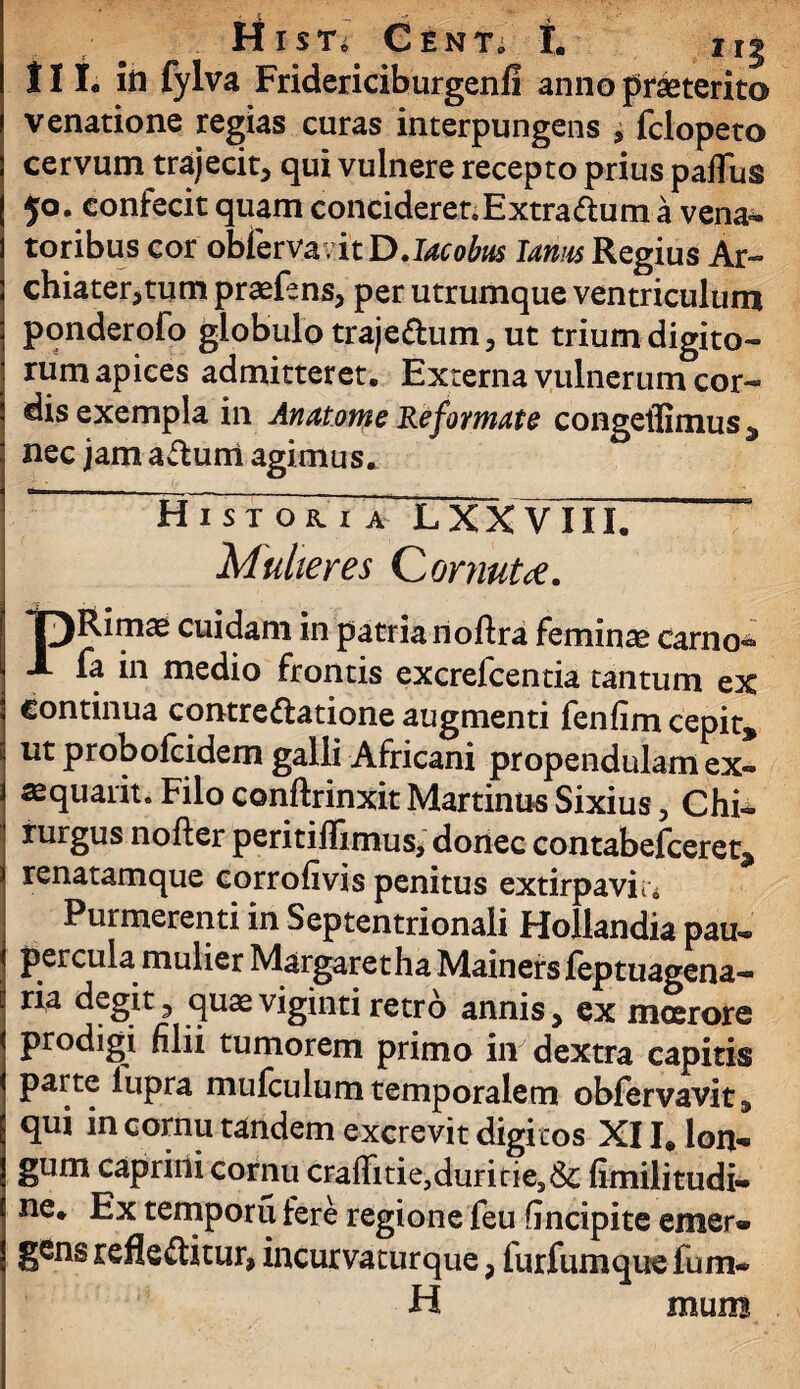 MlSTi CENT; I. Iij III. iri fylva Fridericiburgenli anno praeterito venatione regias curas interpungens , fclopeto cervum trajecit* qui vulnere recepto prius pafTus 50. confecit quam conciderer. Extra dum a vena¬ toribus cor obfervavit D. Jacobm lamis Regius Ar- chiater,tum praefens* per utrumque ventriculum ponderofo globulo traje&um* ut trium digito¬ rum apices admitteret. Externa vulnerum cor¬ dis exempla in An atome Reformate congeffimus , nec jam aCtuiii agimus. HTsto&ia LXXVIII. Mulieres Cornute. IpRimae cuidam in patria noftra feminae carno- fa in medio frontis excrefcentia tantum ex continua contrectatione augmenti fenfim cepit, ut probofcidem galli Africani propendulam ex- sequaiit. Filo conftrinxit Martinus Sixius * Chi* 1 rurgus nofter peritiflimus, donec contabefceret, ) renatamque corrofivis penitus extirpaviu Purmerenti in Septentrionali Hollandia pau- i percuia mulier Margaretha Mainers feptuagena- \ quaeviginti retro annis, ex moerore < prodigi filii tumorem primo in dextra capitis j parte lupra mulculum temporalem obfervavit, qui in cornu tandem excrevit digitos XII* lon¬ gum caprini cornu craffitie,duririe3& fimilitudi» ne. Ex temporu fere regione feu fincipite emer¬ gens reflectitur, incurvaturque, furfumque fum- H mum