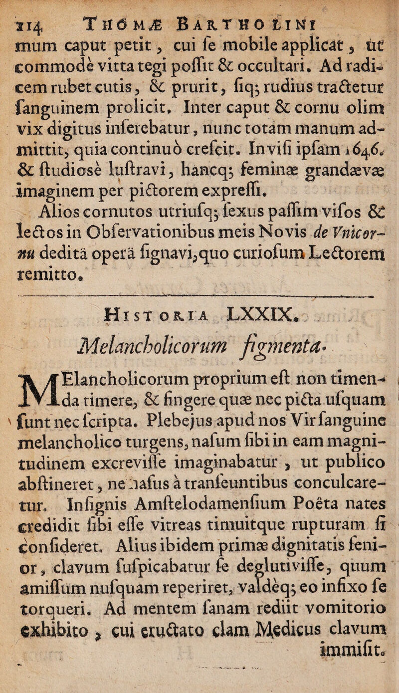 mum caput petit, cui fe mobile applicat, tit commode vitta tegi poffit & occultari. Ad radi¬ cem rubet cutis, & prurit, fiq^rudiustra&etut fanguinem prolicit. Inter caput & cornu olim vix digitus inferebatur, nunc totam manum ad¬ mittit, quia continuo crefeit. Invifi ipfam 1646. & ftudiose luftravi, hancq, feminae grandaevae imaginem per pi&orem expreffi. Alios cornutos utriufq^ fexus paffim vifos SC le£los in Obfervationibus meis Novis de Vnicor- m dedita opera fignavi,quo curiofum Lectorem remitto. Historia LXXIX. ■’* ' , ' V Melancholicorum figmenta- Melancholicorum proprium eft non timen-* da timere, &: fingere quae nec pi&a ufquam funt nec lcripta. Plebejus apud nos Vir fanguine melancholico turgens, nalum libi in eam magni¬ tudinem excrevilie imaginabatur , ut publico abftineret, nelialiisatranfeuntibus conculcare¬ tur. Infignis Amftelodamenfium Poeta nates credidit libi eflfe vitreas timuitque rupturam fi confideret. Alius ibidem primae dignitatis leni¬ or, clavum fufpicabatur fe deglutiviffe, quum amiffum nufquam reperiret, valdeq; eo infixo fe torqueri. Ad mentem lanam rediit vomitorio exhibito 3 cui eru&ato clam Medicus clavum immifiter