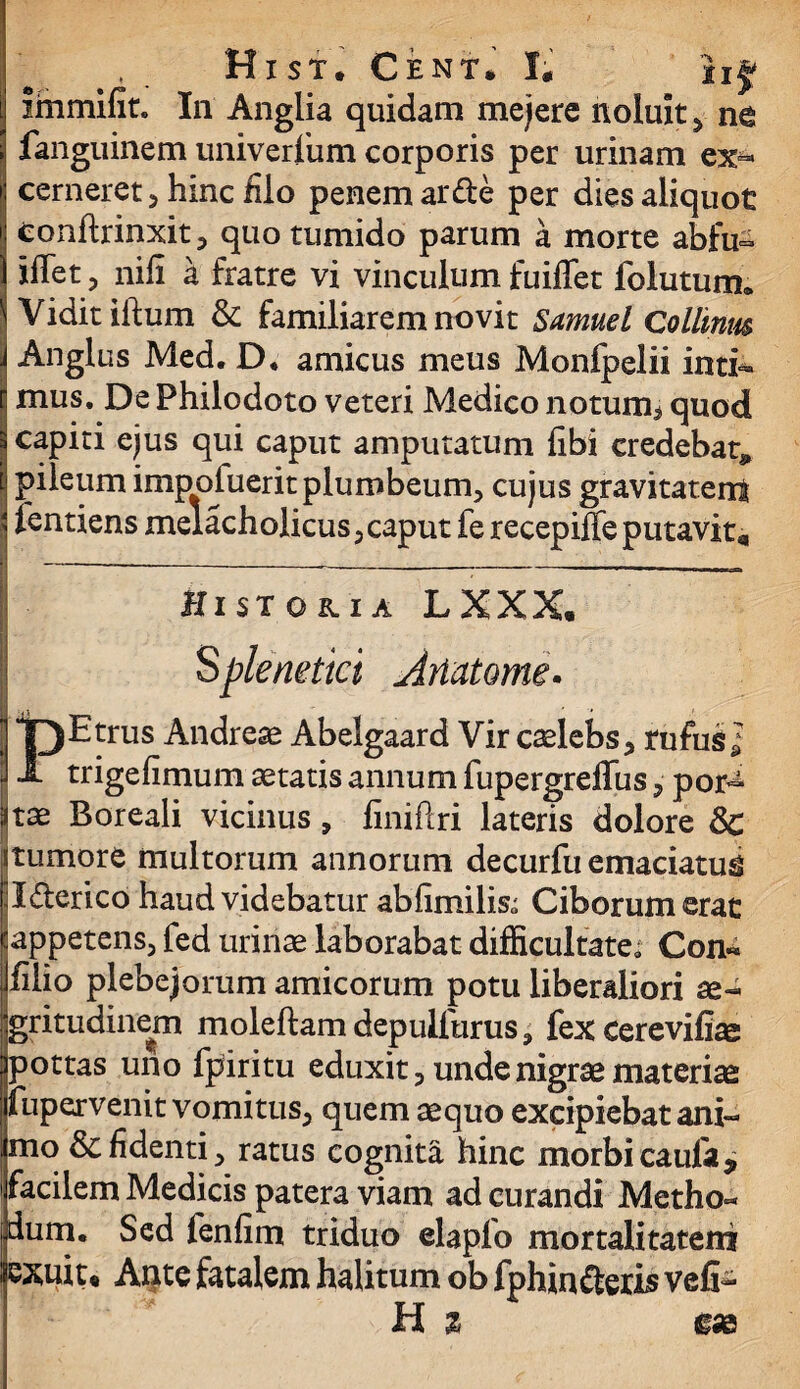 ( . . Hist. Cent. I; hf immifit. In Anglia quidam mejere noluit > ne fanguinem univerlum corporis per urinam ex¬ cerneret , hinc filo penem arde per dies aliquot conftrinxit, quo tumido parum a morte abfu- iffet 5 nili a fratre vi vinculum fuiflet folutum. Vidit iftum & familiarem novit Samuel Collinm | Anglus Med. D. amicus meus Monfpelii inti«* [ mus. De Philodoto veteri Medico notum^ quod s capiti ejus qui caput amputatum libi credebat* i pileum impofuerit plumbeum, cujus gravitaterri ) lentiens melacholicus, caput fe recepiffe putavit. Historia L X X X. | Splenetici Artat orne. PEtrus Andrese Abelgaard Vir caelebs, rufusl trigefimum aetatis annum fupergreflus, por^ atae Boreali vicinus, liniftri lateris dolore & itumore multorum annorum decurfu emaciatu^ ll&ericb haud videbatur abhmiliso Ciborum erat •'appetens, fed urinae laborabat difficultate» Con« jjfilio plebejorum amicorum potu liberaliori ae¬ gritudinem moleftam depulfurus, fex cerevilue jjpottas uno fpiritu eduxit, unde nigrae materiae fupervenit vomitus, quem aequo excipiebat ani- :jmo & fidenti, ratus cognita hinc morbicaufa* facilem Medicis patera viam ad curandi Metho- [dum. Sed fenfim triduo elaplo mortalitatem lexuit® Ante fatalem halitum ob fphin&eris veli¬ ti z £&