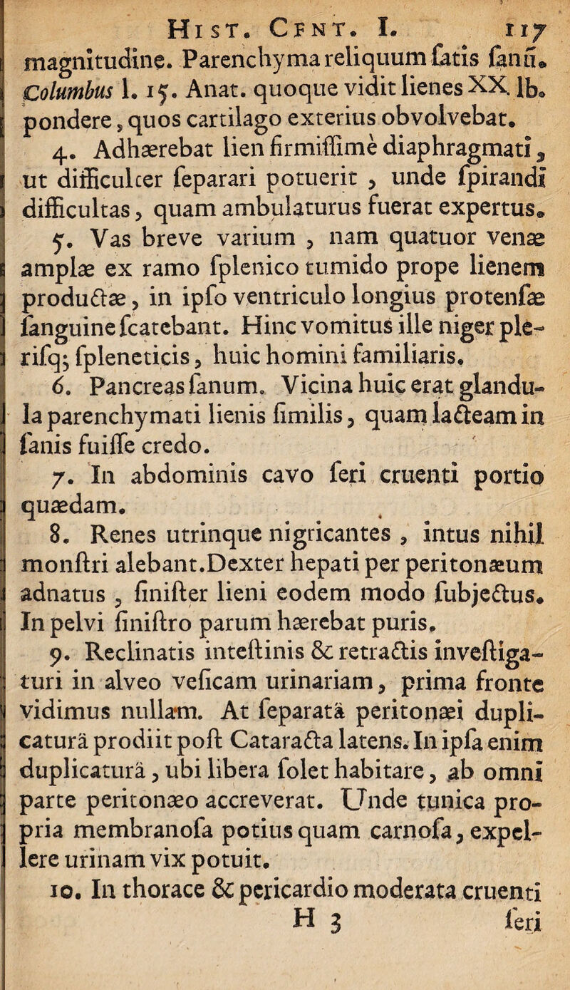 magnitudine. Parenchyma reliquum fatis fanu» Columbus 1.15. Anat. quoque vidit lienes XX. lb. pondere, quos cartilago exterius obvolvebat. 4. Adhaerebat lien firmiffime diaphragmati 3 ut diificulcer feparari potuerit , unde fpirandi difficultas, quam ambulaturus fuerat expertus» y. Vas breve varium , nam quatuor venae amplae ex ramo fplenico tumido prope lienem produ&ae, in ipfo ventriculo longius protenfae fanguine fcatebant. Hinc vomitus ille niger ple- rifq^ fpleneticis, huic homini familiaris. 6. Pancreas fanum» Vicina huic erat glandu¬ la parenchymati lienis fimilis, quam labeam in fanis fuiffe credo. 7. In abdominis cavo feri cruenti portio quaedam. 8. Renes utrinque nigricantes , intus nihil monftri alebant.Dexter hepati per peritonaeum adnatus , finifter lieni eodem modo fubje&us. In pelvi finiftro parum haerebat puris. 9. Reclinatis inteftinis & retra&is inveftiga- turi in alveo veficam urinariam, prima fronte vidimus nullam. At feparata peritonaei dupli¬ catura prodiit poft Catara&a latens. In ipfa enim duplicatura, ubi libera folet habitare, ab omni parte peritonaeo accreverat. Unde tunica pro¬ pria membranofa potius quam carnofa 3 expel¬ lere urinam vix potuit. 10.111 thorace & pericardio moderata cruenti H 3 feri