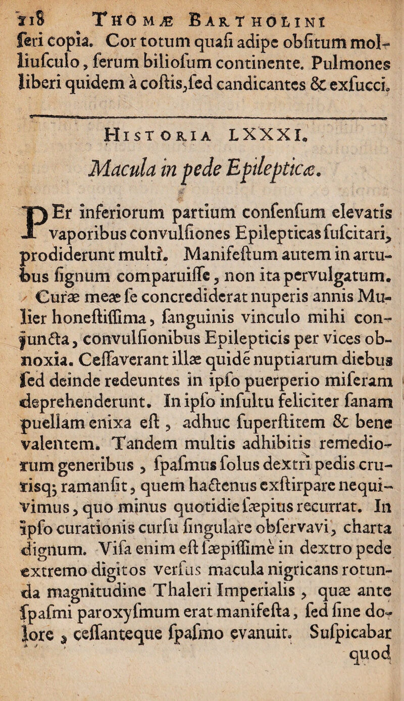 feri copia. Cor totum quafi adipe oblitum mol¬ li ufculo , ferum biiiolum continente. Pulmones liberi quidem a coftis/ed candicantes 8c exfuccL Historia LXXXI. Macula in pede Epileptica. PEr inferiorum partium confenfum elevatis vaporibus convulfiones Epilepticas fufeitari, prodiderunt multi. Manifeftum autem in artu¬ bus lignum comparuiffe, non ita pervulgatum. Curae meae fe concrediderat nuperis annis Mu¬ lier honeftiffima, fanguinis vinculo mihi con- fun&a, convulfionibus Epilepticis per vices ob¬ noxia. Ceffaverant illae quide nuptiarum diebus fed deinde redeuntes in ipfo puerperio miferam deprehenderunt. In ipfo infultu feliciter fanam puellam enixa eft 3 adhuc fuperftitem & bene valentem. Tandem multis adhibitis remedio- rum generibus , fpafmus folus dextri pedis cru- tisqj ramanfit, quem ha&enus exftirpare nequi¬ vimus 5 quo minus quotidie faepius recurrat. In ipfo curationis curfu lingulare obfervavi, charta dignum. Vifa enim efl faepiffime in dextro pede extremo digitos verfus macula nigricans rotun¬ da magnitudine Thaleri Imperialis > quas ante fpafmi paroxyfmum erat manifefta, fed fine do¬ lore * ceffanteque fpafmo evanuit. Sufpicabar quod