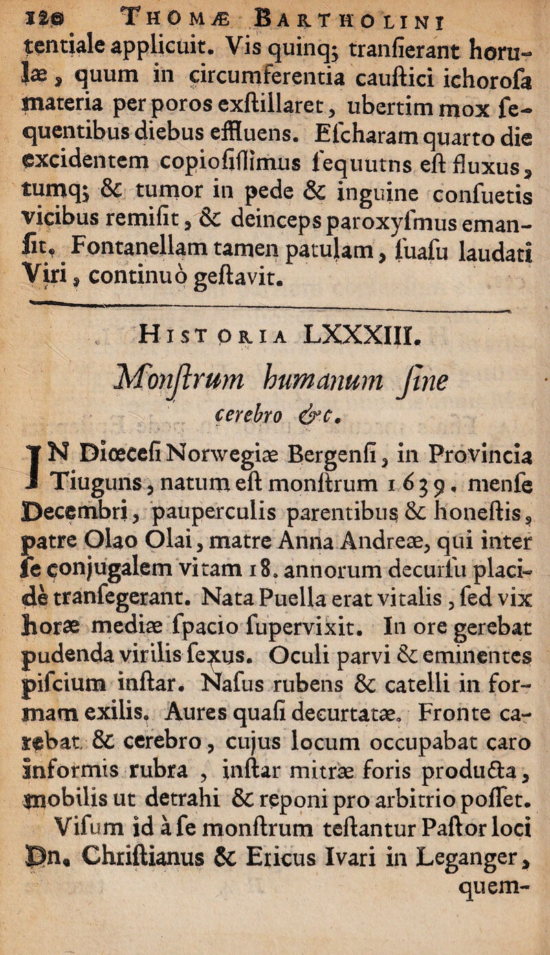 tentiale applicuit. Vis quinq; tranfierant horu- Jae, quum in circumferentia cauftici ichorofa materia per poros exftillaret, ubertimmox fe-> quentibus diebus effluens. Efcharam quarto die excidentem copiofiflimus fequutns eft fluxus 3 tumqi & tumor in pede & inguine confuetis vicibus remifit , Sc deinceps paroxyfmus eman- fn* Fontanellam tamen patulam, fuafu laudati Viri , continuo geftavit. Hi st oria LXXXIII, Monftrum humanum Jine cerebro &c. IN DioecefiNorwegiae Bergenfi, in Provincia Tiuguns, natum eft monftrum 1639, menfe Decembri, pauperculis parentibus & honeftis? patre Olao Olai, matre Anna Andreae, qui inter le conjugalem vitam 18. annorum decurfu placi¬ de tranfegerant. Nata Puella erat vitalis , fed vix horae mediae fpacio fupervixit. In ore gerebat pudenda virilis fe^us. Oculi parvi & eminentes pifcium inftar. Nafus rubens & catelli in for¬ mam exilis. Aures quafi decurtatae» Fronte ca¬ rebat, & cerebro, cujus locum occupabat caro informis rubra , inftar mitrae foris produ&a, fnobilis ut detrahi & reponi pro arbitrio poflet. Vifum id a fe monftrum teftantur Paftor loci Rn, Chriftianus 5t Ericus Ivari in Leganger, quem-