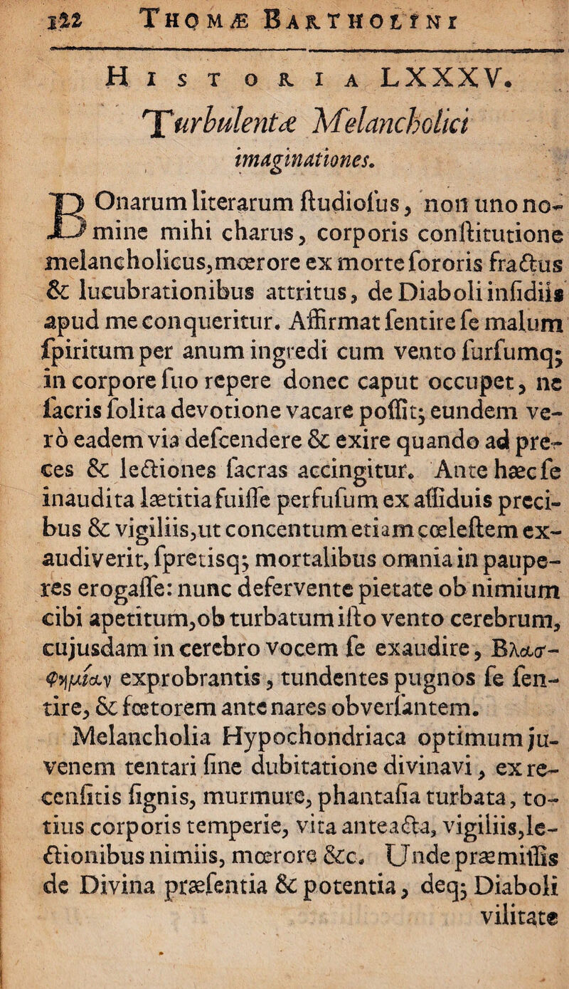 jiz ThomjE B a r t h oitnr Historia LXXXV. n£urbulenttn Melancholia imaginationes. Onarum literarum ftudiofus, non uno no- JLimine mihi charus, corporis conftitutione melancholicus,moerore ex morte fororis fra&us & lucubrationibus attritus, de Diaboliinfidiis apud me conqueritur. Affirmat fentire fe malum fpiritumper anum ingredi cum vento furfumq; in corporefuo repere donec caput occupet, ne Tacris folita devotione vacare poffitj eundem ve¬ ro eadem via defeendere & exire quando ad pre^- ces & le&iones facras accingitur. Ante haec fe inaudita laetitia fuifle perfufum ex affiduis preci¬ bus &: vigiliis,ut concentum etiam coeleftem ex¬ audiverit, fpretisq^ mortalibus omnia in paupe¬ res erogalfe: nunc defervente pietate ob nimium cibi apetitum,ob turbatum ifto vento cerebrum, eujusdam in cerebro vocem fe exaudire, B W- <?5j|ufctv exprobrantis, tundentes pugnos fe fen¬ tire, &; foetorem ante nares obverfantem. Melancholia Hypochondriaca optimum ju¬ venem tentari fine dubitatione divinavi, ex re¬ centius fignis, murmure,phantafiaturbata, to¬ tius corporis temperie, vita antea&a, vigiliis,le¬ gionibus nimiis, moerore &c. Unde prae miliis de Divina praefentia &c potentia, deq- Diaboli vilitate