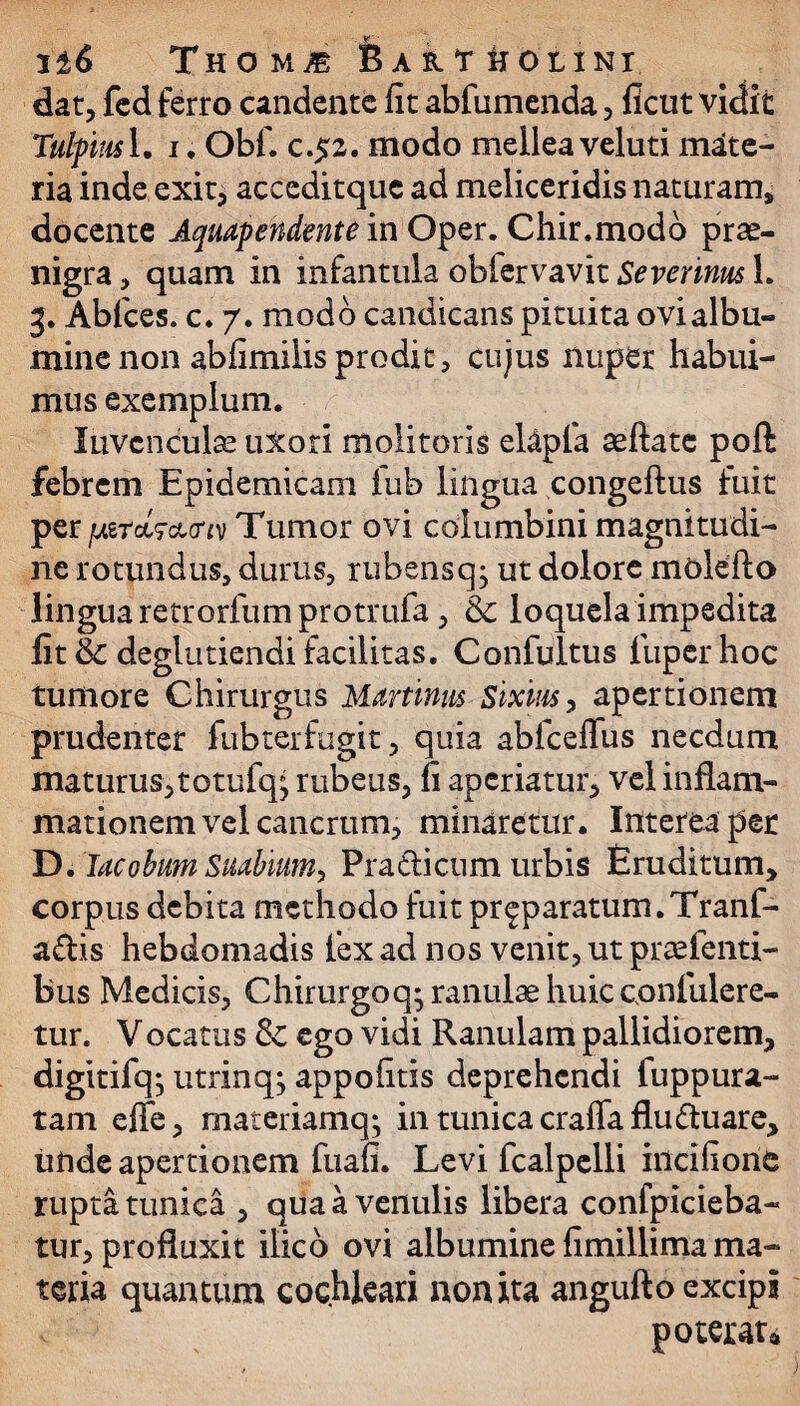 Thom« Bartholini dat, fcd ferro candente fit abfumenda, ficut vidit Tulpius 1. i. Obf. c.52. modo mellea veluti mate¬ ria inde exit, acceditquc ad meliceridis naturam* docente Aquapendente in Oper. Chir.modo prae- nigra, quam in infantula obfervavit Severinus 1. 3. Abfces. c. 7. modo candicans pituita ovi albu¬ mine non abfimilis prodit, cujus nuper habui¬ mus exemplum. luvcnculse uxori molitoris elapfa aeftate poft febrem Epidemicam lub lingua congeftus fuit per fj&rch&m Tumor ovi columbini magnitudi¬ ne rotundus, durus, rubensq; ut dolore molefto lingua retrorfum protrufa, & loquela impedita fit & deglutiendi facilitas. Confultus fuper hoc tumore Chirurgus Martium sixim, apertionem prudenter fubterfugit, quia ablceffus necdum maturus, totufq* rubeus, fi aperiatur, vel inflam¬ mationem vel cancrum, minaretur. Interea per D. IacobumSuabium, Pradicum urbis Eruditum, corpus debita methodo fuit pr^paratum.Tranf- adis hebdomadis fex ad nos venit, ut praefenti- bus Medicis, Chirurgo q; ranulae huic confulere- tur. Vocatus & ego vidi Ranulam pallidiorem, digitifq; utrinq; appofitis deprehendi fuppura- tam effe, materiamq; in tunica craffafluduare, unde apertionem fuafi. Levi fcalpelli incifione rupta tunica , qua a venulis libera confpicieba- tur, profluxit ilico ovi albumine fimillima ma¬ teria quantum cochleari non ita angufto excipi poterat»