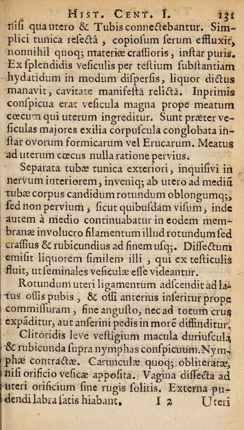 liifi qua utero & Tubis connedlebantur. Sim¬ plici tunica refe&a , copiofum ferum effluxit* nonnihil quoq; materi craffioris, inflar puris* Ex fpkndidis veficulis per teflium fubftantiam hydatidum in modum difperfis, liquor didlus manavit, cavitate manifeila relidla. Inprimis confpicua erat veficula magna prope meatum ccecum qui uterum ingreditur* Sunt praeter ve- ficulas majores exilia corpufcula conglobata ih- ftar ovorum formicarum vel Erucarum, Meatus ad uterum coecus nulla ratione pervius. Separata tubae tunica exteriori, inquifivi iit nervum interiorem, inveniq; ab utero ad media tub^ corpus candidum rotundum cblongumq;* fed non pervium j ficut quibufdam vifum, inde autem a medio continuabatur in eodem mem^ branae involucro filamentum illud rotundum fed craffius rubicundius ad finem ufq$. DiiTedum emifit liquorem fimilero illi , qui ex tefticulifc fluit, utfertiinales vefieuiae elfe videantur. Rotundum uteri ligamentum adfcendit ad la-* ! ^us offis pubis , olli anterius inferitur prope i commiffuram, fine angufto, nec ad totum cru$ : expaditur, aut anferini pedis in more diffinditur^ Clitoridis leve veftigium macula duriufculat 1 rubicunda fupra nymphas c o nfpicu um. Ny m4 pha^ contradite. Carunculas quoq* obliteratte, nifi orificio vcficse appofita. Vagina diffecla ad uteri orificium fine rugis folitis. Externa pu¬ dendi labra latis hiabant» I % Uteri