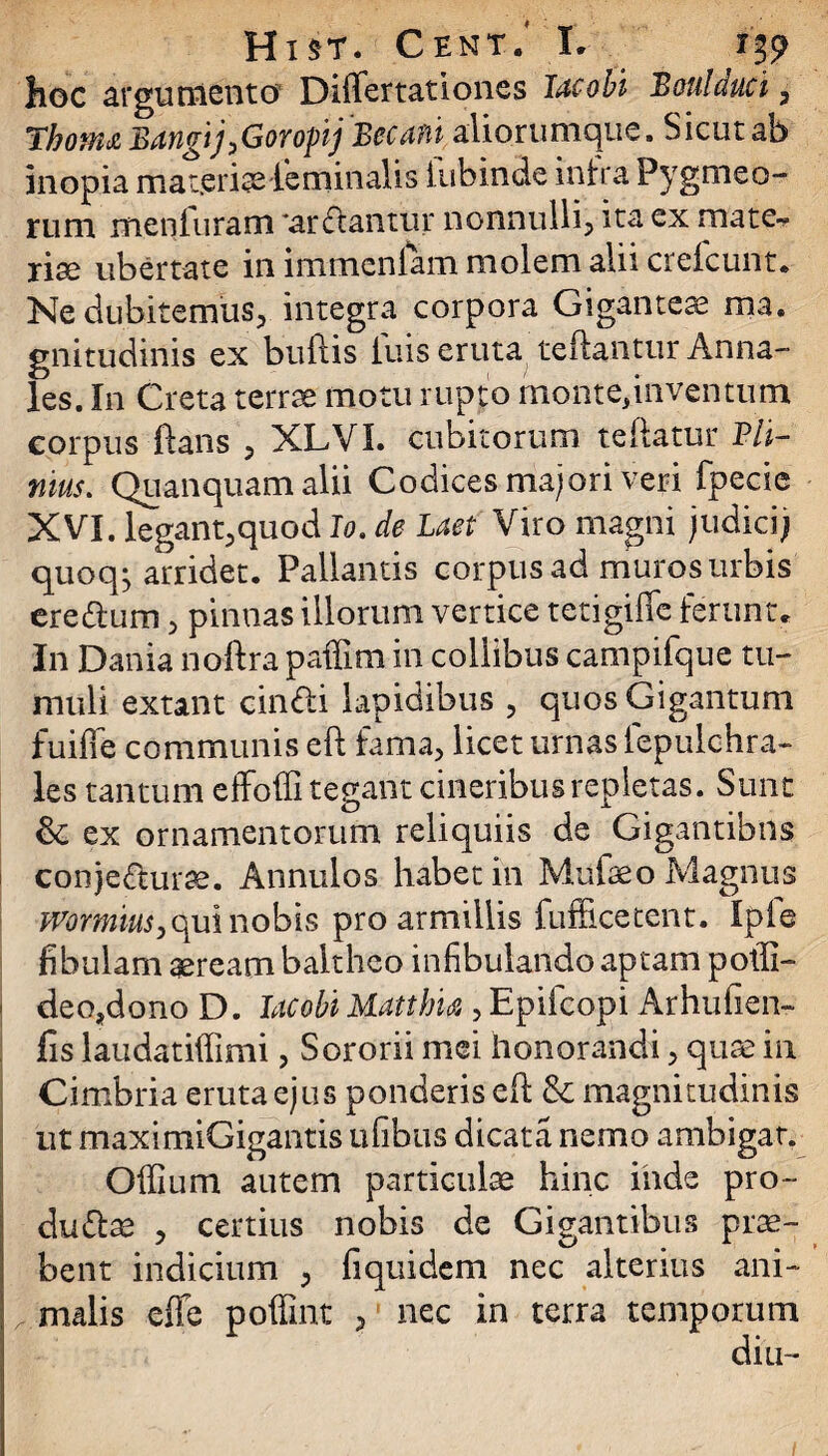 hoc argumento Dififertationes Tacobi Boni duci , ThoiUd BangijyGorojnj Bccufti aliorumque. Sicut ab inopia materiae feminalis lubinde infra Pygmeo- rum menfuram *ardlantur nonnulli*, ita ex mate¬ riae ubertate in immenlam molem alii crefcunt. Ne dubitemus, integra corpora Giganteae ma. gnitudinis ex buftis luis eruta reflantur Anna¬ les. In Creta terrae motu rupto monte,inventum corpus ftans , XLVI. cubitorum reflatur Pli¬ nius. Quanquamalii Codices majori veri fpecie XVI. legant,quod Io.de Laet Viro magni judici) quoqj arridet. Pallantis corpus ad muros urbis ere dium, pinnas illorum vertice tctigiffe ferunt. In Dania noflra paffim in collibus campifque tu¬ muli extant cindli lapidibus , quos Gigantum fuiffe communis eft fama, licet urnas fepulchra- les tantum effodi tegant cineribus repletas. Sunt & ex ornamentorum reliquiis de Gigantibus conjedlurae. Annulos habet in Mufaeo Magnus mrmius, qui nobis pro armillis fufficetent. Ipfe fibulam aeream baitheo infibulando aptam potfi- deo,dono D. lac obi Matihia , Epifcopi Arhufien- fis laudatiffimi, Sororii mei honorandi, quae in Cimbria eruta ejus ponderis efl & magnitudinis ut maximiGigantis ufibus dicata nemo ambigat. Offium autem particulae hinc inde pro- dudlae , certius nobis de Gigantibus prae¬ bent indicium , fiquidem nec alterius ani¬ malis effe poffint , nec in terra temporum diu-