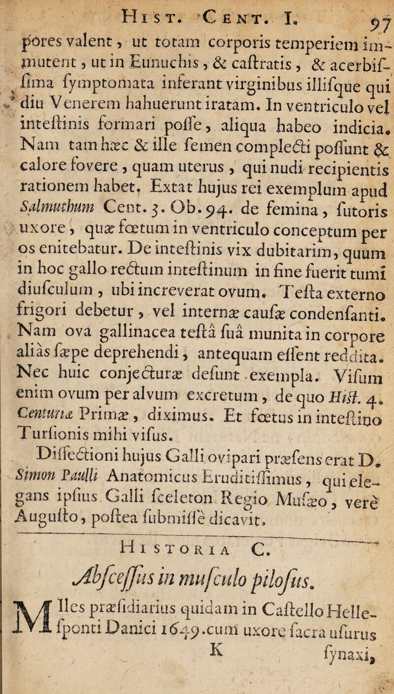 pores valent, ut totam corporis temperiem im¬ mutent , ut in Eunuchis , & caftratis , & acerbif- fima fymptomata inferant virginibus illifque qui diu Venerem hahuerunt iratam. In ventriculo vel inteftinis formari pofte, aliqua habeo indicia. Nam tam ha?e & ille femen compledli pofiunt & calore fovere , quam uterus, qui nudi recipientis rationem habett Extat hujus rei exemplum apud Salmmbum Cent.3. Ob.94. de femina, futoris uxore, qua? foetum in ventriculo conceptum per os enitebatur. De inteftinis vix dubitarim, quum in hoc gallo re&um inteftinum in fine fuerit tumi diufculum, ubi increverat ovum. Tefta externo frigori debetur , vel interna? caufa? condenfanti. Nam ova gallinacea tefta fu a munita in corpore alias fa?pe deprehendi, antequam eftent reddita. Nec huic conjecluras defunt exempla. Vifum enim ovum per alvum excretum , de quo Hifl. Centuria Prima?, diximus. Et foetus in inteftino Turhonis mihi vifus. Diife&ioni hujus Galli ovipari praftens erat D. Simon Paulli Anatomicus Eruditiflimus , quiele- gans ipfms Galli fceleton Regio Mufeo, vere Augufto, poftea fubmiffe dicavit. Historia C. rceffits in nwfculo pilofits. rius quidam in CaftelloHelle- fpontiDanici 1649.cum uxore facra ufurus & . fynaxi*