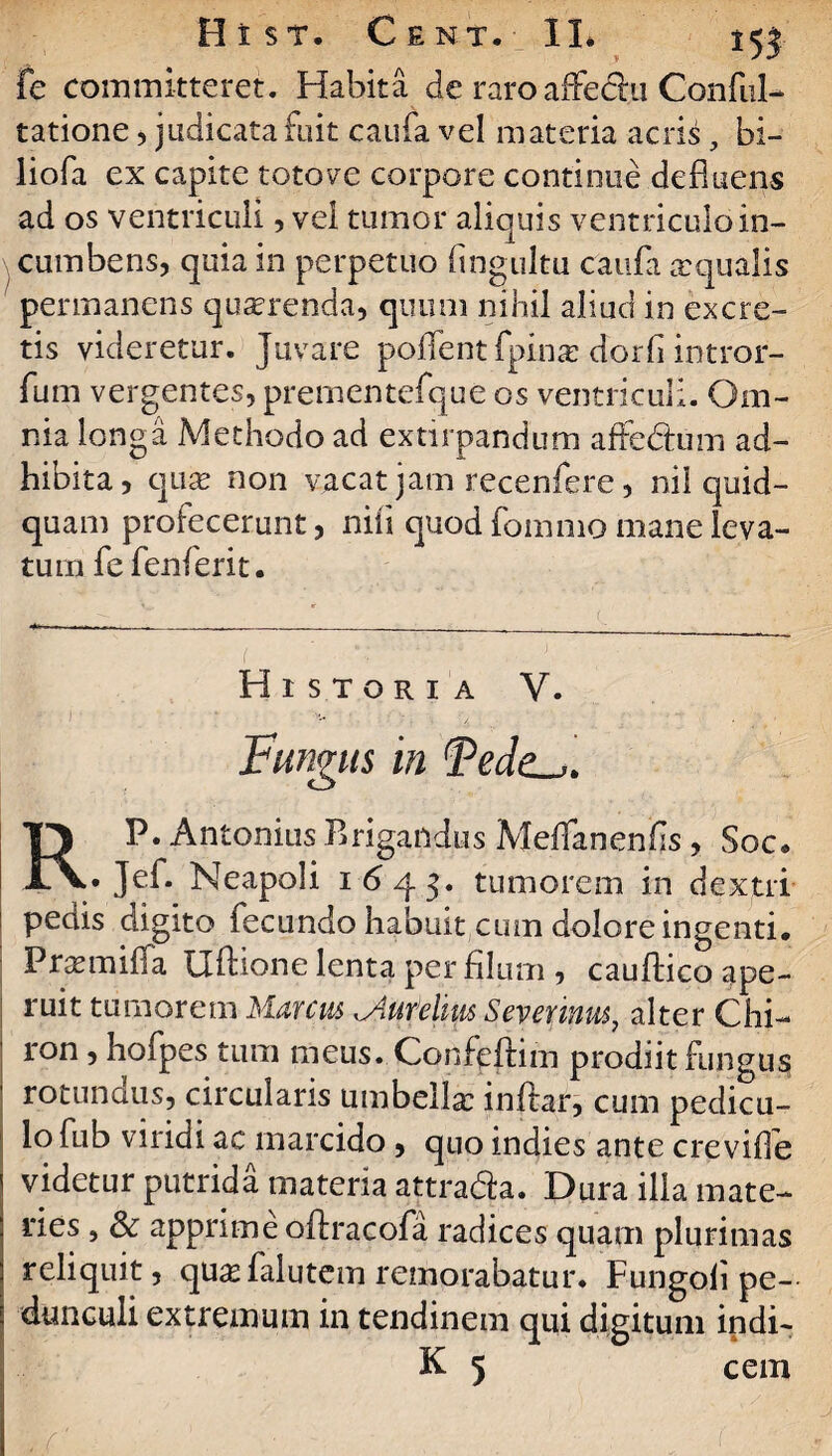 fe committeret. Habita de raroaffechi Conful- tatione, judicata fuit caufa vel materia acris, bi- liofa ex capite toto ve corpore continue defluens ad os ventriculi, vel tumor aliquis ventriculo in¬ cumbens, quia in perpetuo fingultu caufa a:qualis permanens quserenda, quum nihil aliud in excre¬ tis videretur. Juvare poffent fpinx dorh intror- fum vergentes, prementefque os ventriculi. Om¬ nia longa Methodo ad extirpandum affe&um ad¬ hibita, quas non vacat jam recenfere, nil quid¬ quam profecerunt, nili quod fommo mane leva¬ tum fefenferit. Historia V. Fungus in RP. Antonius B rigandus Meflanenfis, Soc. • Je^* Neapoli 1643. tumorem in dextri pedis digito fecundo habuit cum dolore ingenti. Praemiffa Uftione lenta per filum , cauftico ape¬ ruit tumorem Marcus Mufeliiis Sevenuus, alter Chi¬ ron , hofpes tum meus. Confeftim prodiit fungus ' rotundus, circularis umbella: inflar, cum pedicu¬ lo fub viridi ac marcido, quo indies ante crevifle videtur putrida materia attra&a. Dura illa mate¬ ries , & apprime oftracofa radices quam plurimas reliquit, qu^falutem remorabatur. Fungoii pe¬ dunculi extremum in tendinem qui digitum indi-