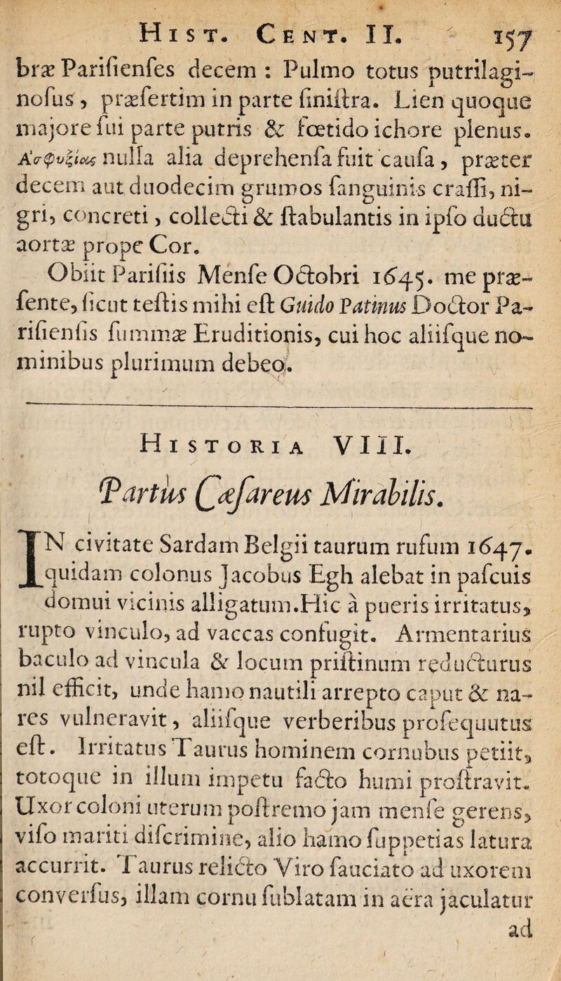 brx Parifienfes decem : Pulmo totus putrilagi- nofus, praTertim in parte finiftra. Lien quoque majore fui parte putris & foetido ichore plenus. Acrtyviziat nulla alia deprehenfafuit caufa, prseter decem aut duodecim grumos (anguinis crafli, ni¬ gri, concreti, collebti <k ftabulantis in ipfo dudtu aortae prope Cor. Obnt Parifiis Menfe Obtobri 1^45. mepr^- fente, ficut teftis mihi eft Guido Vatmus Dodtor Pa- rifienfis fummse Eruditionis, cui hoc aliifque no¬ minibus plurimum debeo. Historia VIII. TartUs CctfareM Mirabilis. IN civitate Sardam Belgii taurum rufum 1647. quidam colonus Jacobus Egh alebat in pafcuis domui vicinis alligatum.Hic a pueris irritatus, rupto vinculo, ad vaccas confugit. Armentarius baculo ad vincula &r locum priftinum redubturus nil efficit, unde hamo nautili arrepto caput & na¬ res vulneravit, aliifque verberibus profequutus eft. Irritatus Taurus hominem cornubus petiit, totoque in illum impetu Fabio humi proftravit. Uxor coloni uterum poftremo jam menfe gerens, vifo mariti difcrimine, alio hamo fu p peti as latura accurrit. 1 aurus relicto Viro fauciato ad uxorem converfus, illam cornu fublatam in aera jaculatur ad r J