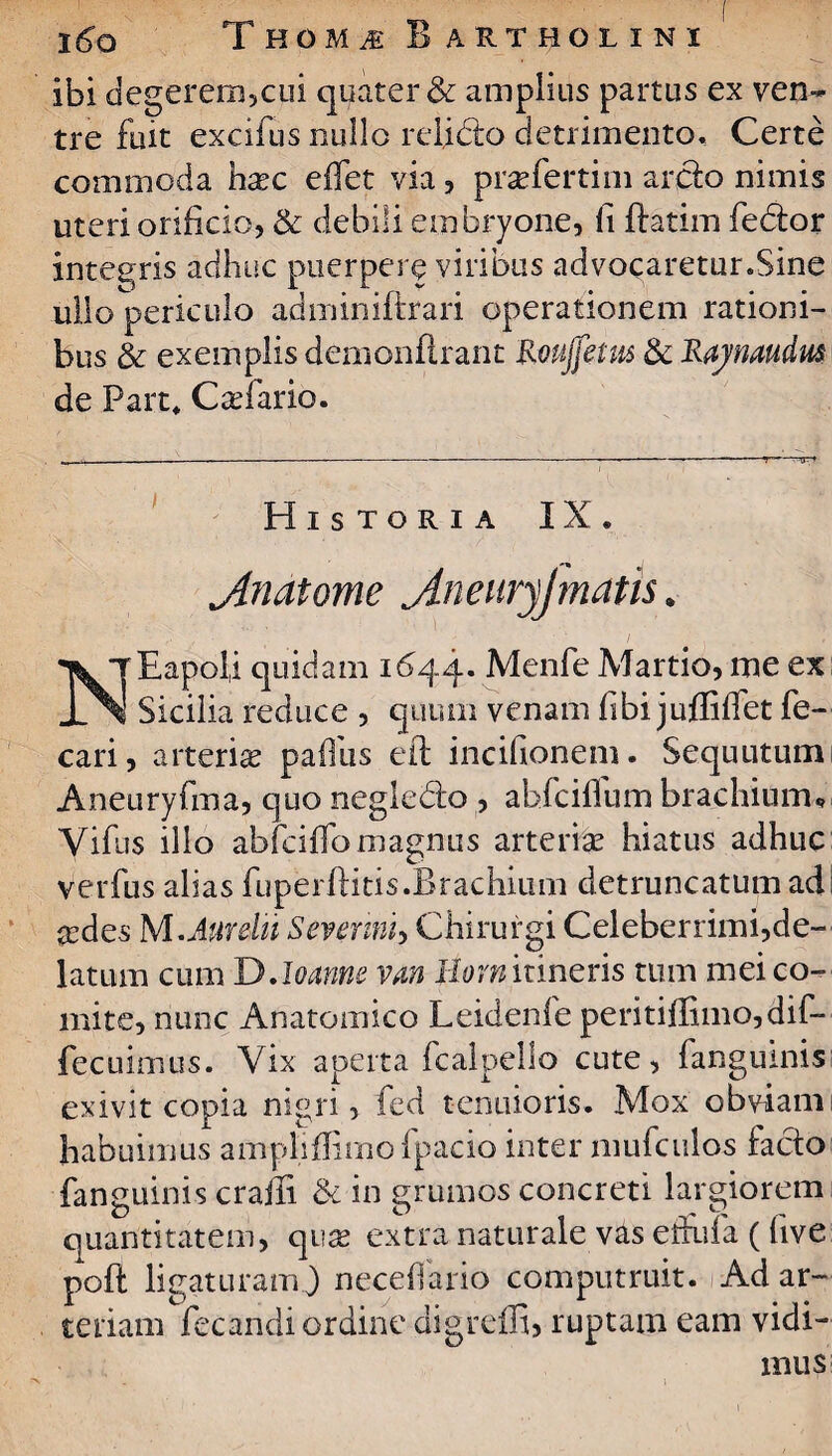 ibi degerem,cui quater & amplius partus ex ven~ tre fuit excifus nullo relidto detrimento. Certe commoda haec edet via, praefertim arcio nimis uteri orificio, & debili embryone, ii ffatim fedior integris adhuc puerpere viribus advocaretur.Sine ullo periculo adminiftrari operationem rationi¬ bus & exemplis demonfirant Roujjetus & Rajmudus de Part, Caefario. Historia IX, j4natome jtneuryjmatis. ^rEapoU quidam 1644. Menfe Martio, me ex JlNI Sicilia reduce , quum venam fibi juffiffet fe- cari, arteriae pafllis eft incifionem. Sequutumi Aneuryfma, quo negledo , abfciffum brachium* yifus illo abfciffo magnus arteriae hiatus adhuc verfus alias fuperftitis .Brachium detruncatum adi sedes M.Anrelu Severim, Chirurgi Celeberrimi,de¬ latum cum DJoannc van Jtiorn itineris tum mei co¬ mite, nunc Anatomico Leidenfe peritifIimo,dif- fecuimus. Vix aperta fcalpello cute, fangumis exivit copia nigri, fed tenuioris. Mox obviam habuimus ampliflimofpacio inter mufculos facio fanguinis craili & in grumos concreti largiorem quantitatem, quas extra naturale vas efiuia ((ive poft ligatu ramj neceflario computruit. Ad ar¬ teriam fecandi ordine digredi, ruptam eam vidi¬ mus