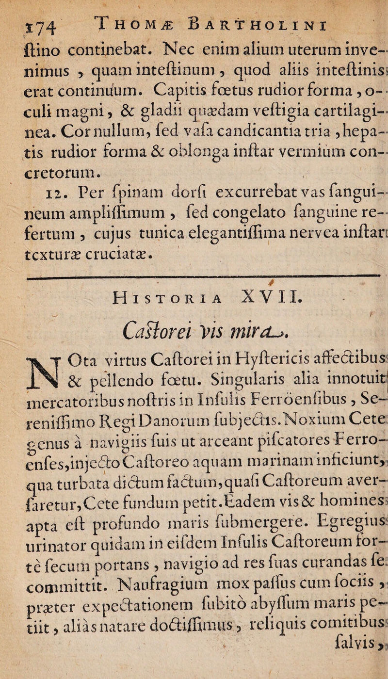 (lino conticebat. Nec enim alium uterum inve¬ nimus , quam inteftinum , quod aliis inteftinis, erat continuum. Capitis foetus rudior forma , o- • culi magni, & gladii quasdam veftigia cartilagi¬ nea. Cor nullum, fed vafa candicantia tria Repa¬ tis rudior forma 3c oblonga inftar vermium con¬ cretorum. 12. Per fpinam dorfi excurrebat vas fangui- neum ampliffimum , fed congelato fanguine re¬ fertum , cujus tunica elegantiffima nervea inftan textura cruciata?. Historia XVII. CaHorei Vis ?nird~>. NOta virtus Caftorei in Hyftericis affedlibus & pellendo foetu. Singularis alia innotuit! mercatoribus noftris in Infulis Ferroenfibus, Se- renillimo RegiDanorum fubjechs.Noxium Cete genus a navigiis fuis ut arceant pifcatores Ferro- enfes,injedioCaftoreo aquam marinam inficiunt, qua turbata di dium fadtum, quali Caftoreum aver- faretur,Cete fundum petit.Eadem vis& homines apta eft profundo maris fubmergere. Egregius urinator quidam in eifdem Infulis Caftoreum for¬ te fecum portans , navigio ad res fuas curandas fe. committit. Naufragium mox palfus cum fociis , praeter expediationem fubito abyfliim maris pe¬ tiit , alias natare dodiiffimus 5 reliquis comitibus falyis.