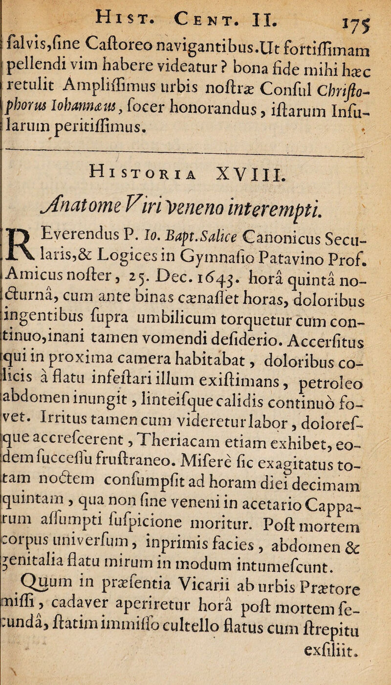 falvis,fine Caftoreo navigantibus.Utfortiffimam pellendi vim habere videatur ? bona fide mihi hxc retulit Ampliflimus urbis noftra? Conful Cbrifto- phorus lohannaus, focer honorandus , iftarum Infii— larum peritiffimus. Historia XYIII. jfnatomeViri Veneno interempti REverendus P. Io. Bapt. Salice Canonicus Secu- laris,& Logices in Gymnafio Patavino Prof. Amicus nofter, 25. Dec. 1643. hora quinta no- durna, cum ante binas esenaffet horas, doloribus ingentibus fupra umbilicum torquetur cum con¬ tinuo,inani tamen vomendi defiderio. Accerfltus qui in proxima camera habitabat, doloribus co¬ licis a flatu infeftari illum exiftimans, petroleo abdomen inungit, linteifque calidis continuo fo¬ vet. Irritus tamen cum videreturlabor, doloref- que acciefcerent, Theriacam etiam exhibet, eo- dem fueccffu fruftraneo. Mifere fic exagitatus to¬ tam nodem confiimpfit ad horam diei decimam quintam , qua non fine veneni in acetarioCappa- rum affumpti fufpicione moritur. Poft mortem corpus univeifum, inprimis facies , abdomen & genitalia flatu mirum in modum intumefeunt. Quum in p ne (enti a Vicarii ab urbis Pr^tore mifli, cadaver aperiretur hora poft mortem fe- :unda, ftatimimmiffo cultello flatus cum ftrepitu exfiliit.