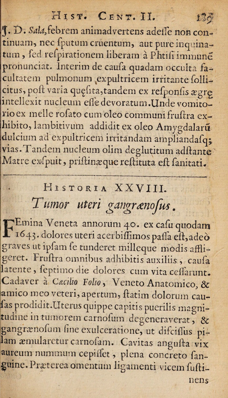 i J. D. Sala,febrem animadvertens adelfe non con tinuam, nec fputum cruentum, aut pure inquina¬ tum , fed retpirationem liberam a Rhti.fi' immpne pronunciat. Interim de caufa quadam occulta fa¬ cultatem pulmonum .expultricem irritante folli- citus, poft varia qu^fita?tandem ex refponfis sgr^ intellexit nucleum effedevoratum.Unde vomito¬ rio ex meile rofato cum oleo communi fruftra ex¬ hibito, lambitivum addidit ex oleo Amygdalam dulcium ad expultricem irritandam ampliandafqi vias.Tandem nucleum olim deglutitum adftante Matre exfpuit, priftinsque reftituta eft fanitatu • Historia XXVIII. Tumor uteri gangr&nojus. FEmina Veneta annorum 40. ex cafu quodam 1643. dolores uteri acerbiffimospaffa eft,adeo graves ut ipfam fe tunderet milleque modis affli¬ geret. Fruftra omnibus adhibitis auxiliis , caufa latente, feptimo die dolores cum vita ceffanmt. iCadavcr a C<zc\\io Foho$ Veneto Anatomico^ & lamico meo veteri, apertum, ftatim dolorum cau- fas piodidit.Uterus quippe capitis puenlis magni¬ tudine in tumorem carnofum degeneraverat, & gangrsnofum fine exulceratione, ut difciflus pi¬ lam similaretur carnofam. Cavitas angufta vix aureum nummum cepiifet, plena concreto fan- guine.Prsterea omentum ligamenti vicem fufti- nens