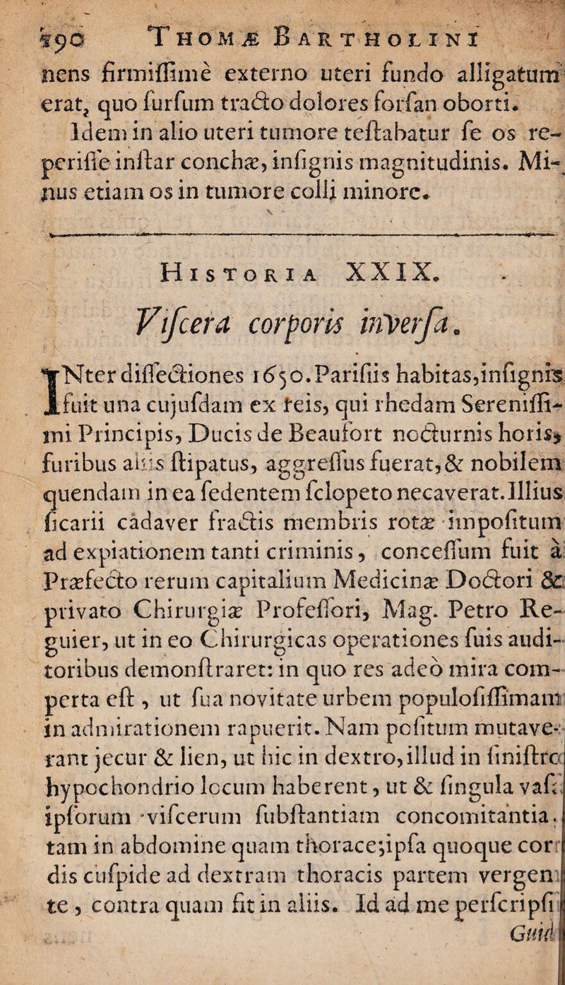 nens firmiffime externo uteri fundo alligatum erat, quo lurfum trado dolores forfan oborti. Idemin alio uteri tumore teftabatur fe os re- pcriife inftar concha, infignis magnitudinis. Mi¬ nus etiam os in tumore colli minore. \ Historia XXIX. Vifcera corporis hiverfa. INterdilfediones 165o.Parifiis habitas,infignis fuit una cujufdam ex feis, qui rhedam Sereniffi- mi Principis, Ducis de Beaufort nodurnis horis* furibus ah s ftipatus, aggrelfus fuerat,& nobilem quendam in ea fedentem felopeto necaverat.Illius ficarii cadaver fradis membris rotas impolitum ad expiationem tanti criminis, conceffum fuit a Praefecto rerum capitalium Medicina Dodori dc privato Chirurgia: Profelfori, Mag. Petro Re- guier, ut in eo Chirurgicas operationes fuis audi¬ toribus demonflraret: in quo res adeo mira com¬ perta eft , ut fua novitate urbem populofiflimani in admirationem rapuerit. Nam politum mutave¬ rant jecur & lien, ut hic in dextro, illud in liniftrc hypochondrio locum haberent, ut & lingula vaf ipforum 'vifcerum fubftantiam concomitantia, tam in abdomine quam thorace*,ipfa quoque cor dis ciifpide ad dextram thoracis partem vergen te , contra quam fit in aliis. Id ad me perferi pii