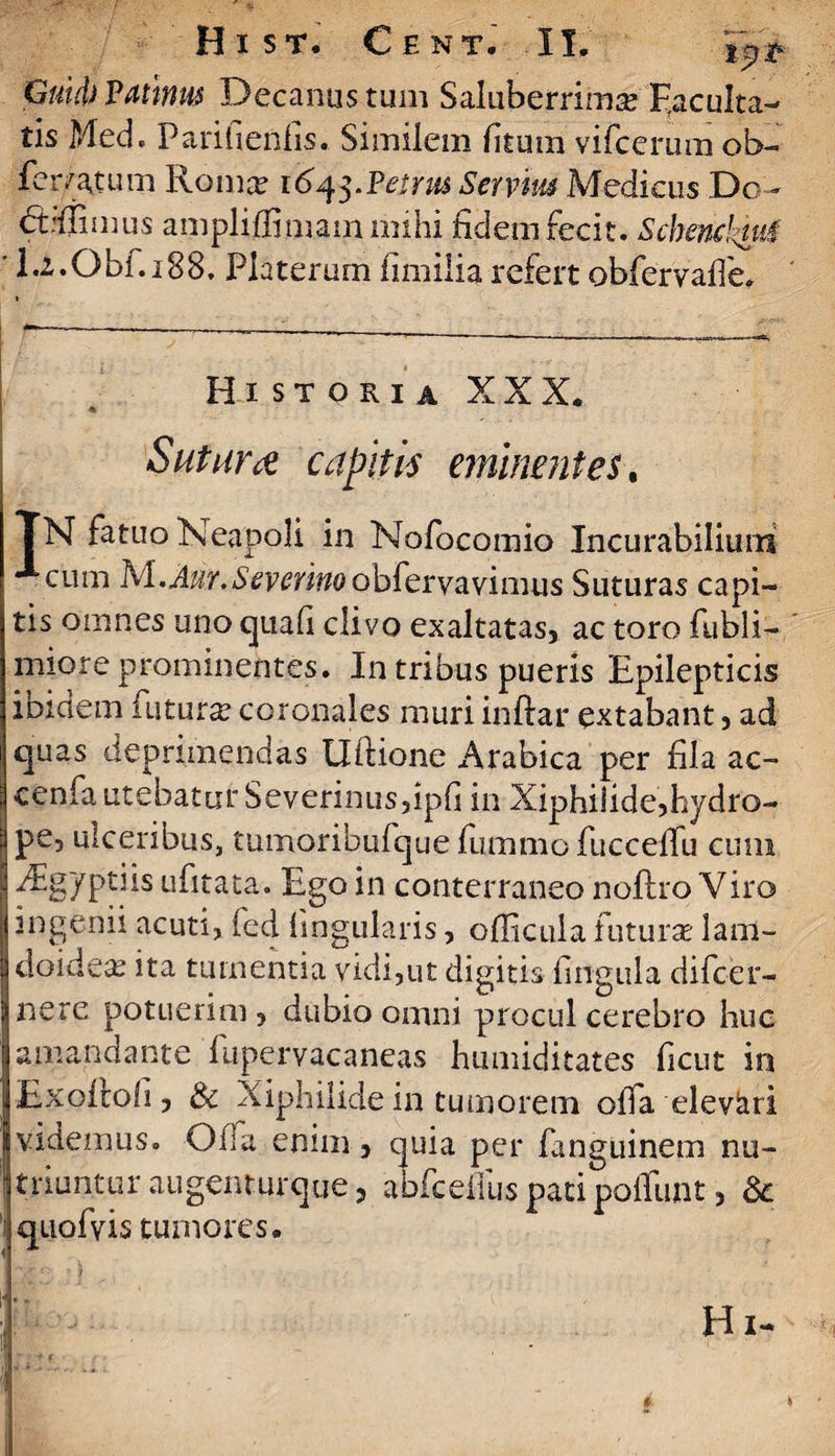 Gmd)Pathm Decanus tum Saluberrima? Faculta¬ tis Med. Parifienfis. Similem litum vifcerum ob- ferratum Roma? 164$.Petrus Servius Medicus Do- <5frflimus ampli ffimam mihi ficlem fecit. Schencktuf ' 1.2,Obf.i88. Platerum fimilia refert obfervafle. Historia XXX. ♦ Sutura capitis eminentes. TN fatuo Neapoli in Nofocomio Incurabilium cum Isl.Aur.Sevcrinoobfevv2Lvimi\s Suturas capi¬ tis omnes uno quali clivo exaltatas, ac toro fubli- miore prominentes. In tribus pueris Epilepticis ibidem futura? coronales muri inftar extabant , ad quas deprimendas Uftione Arabica per fila ac- cenfa utebatur Severinusfipfi in Xiphilide,hydro- pe3 ulceribus, tumoribufque fiimmo fuccelfu cum iEgyptiis ufitata. Ego in conterraneo noftro Viro ingenii acuti, fed lingularis, oflicula futura? lam- doidea? ita tumentia vidi,ut digitis lingula difcer- nere potuerim , dubio omni procul cerebro huc amandante fupervacaneas humiditates ficut in Exolfoli, & Xiphilide in tumorem olfa elevati videmus. Offa enim, quia per fanguinem nu¬ triuntur augenturque, abfceiius pati poffunt, & quofvis tumores.