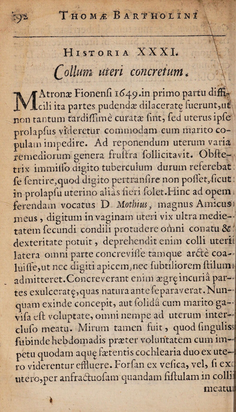 \ Historia XXXI. £ ollum uteri concretum „ \ ' MAtronce Fionenfi 1649.111 primo partu diffF cili ita partes pudenda? dilacerate fuerunt,ui non tantum tardiffime curata? fmt, fed uterus ipfer prolapfus videretur commodam eum marito co¬ pulam impedire. Ad reponendum uterum varia remediorum genera fruftra Foliicitavit. Obfte- trix immiifo digito tuberculum durum referebat fe fentirc,quod digito pertranfire non poffet3ficut in prolapfu uterino alias fieri folet.Hinc ad opem ferendam vocatus D Mothius, magnus Amicus meus , digitum in vaginam uteri vix ultra medie¬ tatem fecundi condili protudere ofhni conatu dexteritate potuit, deprehendit enim colli uteri latera omni parte concrevifle tamque arete coa¬ lui (Fe,ut ncc digiti apicem.nec fubtiliorem ftilum admitteret.Concreverant enim a?gr^ incuria par¬ tes exulcerat^,quas naturaantefeparaverat.Nun¬ quam exinde concepit, autfolida cum marito ga- vifa eft voluptate, omni nempe ad uterum inter- clufo meatu. Mirum tamen fuit, quodfingulis fubindehebdomadis prseter voluntatem cum im¬ petu quodam aqu^ fetentis cochlearia duo ex ute¬ ro viderentur effluere. Forfan ex vdica, vel, fi ex utero,per anfraduofam quandam fiftulam in colli meatu