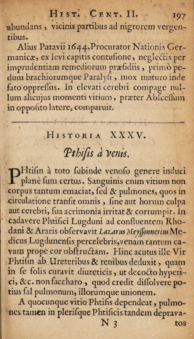 H i stI € e nt. II. 197 abundans, vicinis partibus ad nigrorem vergen¬ tibus. Alius Patavii 1644.Procurator Nationis Ger¬ manicae, ex levi capitis contuhonG, negledis per imprudentiam remediorum praefidiis , primo pe¬ dum brachiorumque Paralyli , mox maturo inde fato oppreflus. In elevati cerebri compage nul¬ lum alicujus momenti vitium, praeter Ablceflum in oppofito latere, comparuit. • -1' —* -*--------———^ Historia XXXV. Tthifis a Venis. PHtifin a toto fubinde venofo genere induci plane fum certus. Sanguinis enim vitium non corpus tantum emaciat, fed &r pulmones, quos in circulatione tranfit omnis , fine aut horum culpa aut cerebri, fua acrimonia irritat & corrumpit. In ‘ cadavere Phtifici Lugduni ad confluentem Rho¬ dani & Araris obfervavit Laz.aru$ MeyjfonneriusMe- dicus Lugdunenfis percelebris,venam tantum ca¬ vam prope cor obftrudam. Hinc acutus ille Vir Phtifin ab Ureteribus & renibus deduxit, quam in fe folis curavit diureticis, ut decodo hyperi- ci, &c. non faccharo , quod credit diffolvere po¬ tius fal pulmonum, iliorumque unionem. A quocunque vitio Phtifis dependeat, pulmo¬ nes tamen in plerifque Phtificis tandem deprava-