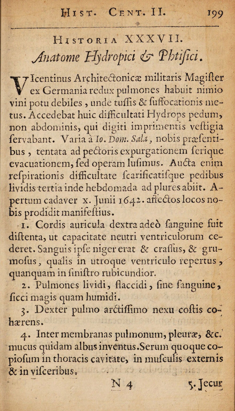 . Historia XXXVII. J.natome Hydropici & Tbtifia. ‘YTlcentinus Arfhite&onica? militaris Magifier V ex Germania redux pulmones habuit nimio vini potu debiles , unde tuffis & fuffiocatlonis me¬ tus. Accedebat huic difficultati Hydrops pedum, non abdominis, qui digiti imprimentis veftigia fervabant. Varia a Io. Dom. Sala, nobis praffienti- bus , tentata ad pedtoris expurgationem ferique evacuationem, fed operam lufimus. Audta enim refpirationis difficultate fcarificatifque pedibus lividis tertia inde hebdomada ad plures abiit. A- pertum cadaver x. Junii 1 aftedlos locos no¬ bis prodidit maniteflius. 1. Cordis auricula dextra adeb {anguine fuit diftenta, ut capacitate neutri ventriculorum ce¬ deret. Sanguis ipfe niger erat & craffius, & gru- mofus, qualis in utroque ventriculo repertus , quanquam in finiftro rubicundior. 2. Pulmones lividi, flaccidi, fine fangtiine* ficci magis quam humidi. 3. Dexter pulmo ardtiffimo nexu collis co- hserens. 4. Inter membranas pulmonum, pleura?, &c. mucus quidam albus inventus.Serum quoque co- piofum in thoracis cavitate, inmufculis externis &invifceribus0 : N 4 Jecur