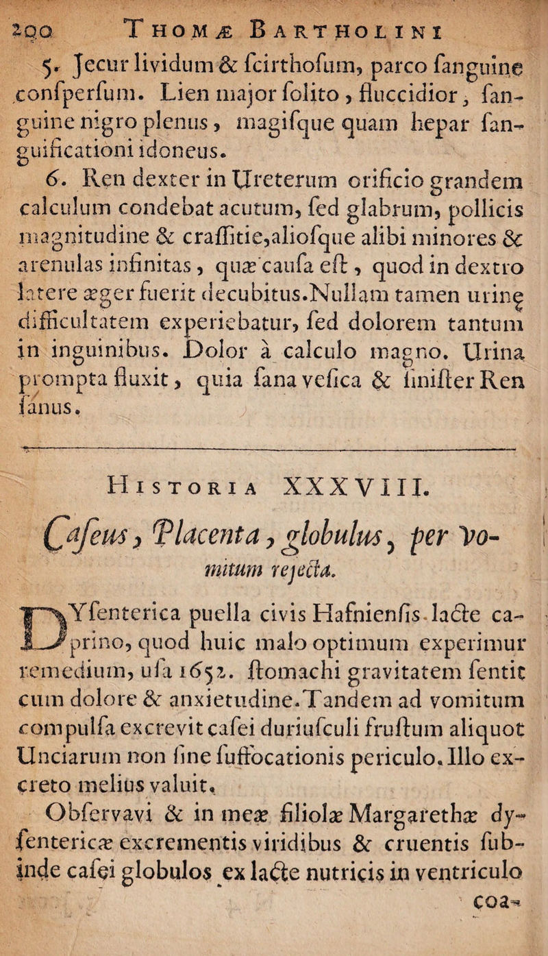 5r Jecur lividum 8c fcirthofum, parco fanguine confperfum. Lien major folito , fluccidior 5 fan- guine nigro plenus, rnagifc]ue quam hepar fan- guificationi idoneus. 6. Ren dexter in Ureterum orificio grandem calculum condebat acutum, fed glabrum, pollicis magnitudine & craffme,aliofque alibi minores & arenulas infinitas, quascaufa efi:, quod in dextro latere seger fuerit decubitus.Nullam tamen urin^ difficultatem experiebatur, fed dolorem tantum in inguinibus. Dolor a calculo magno. Urina prompta fluxit, quia fanavefica & fimfier Ren fanus. Historia XXXVIII. C^fern) Placenta, globulus 5 per Vo¬ mitum rejecfa. DYfentcrica puella civis Hafhienfis ladle ca¬ prino, quod huic malo optimum experimur remedium, ufa 1651. ftomachi gravitatem fentit cum dolore & anxietudine.Tandem ad vomitum compulfii excrevit cafei duriufculi fruflum aliquot Unciarum non fine luffiocationis periculo. Illo ex¬ creto melius valuit, Obfervavi & in mea* filiolae Margaretha* dy~ fenterica? excrementis viridibus &r cruentis fub- inde cafei globulos ex ladte nutricis in ventriculo