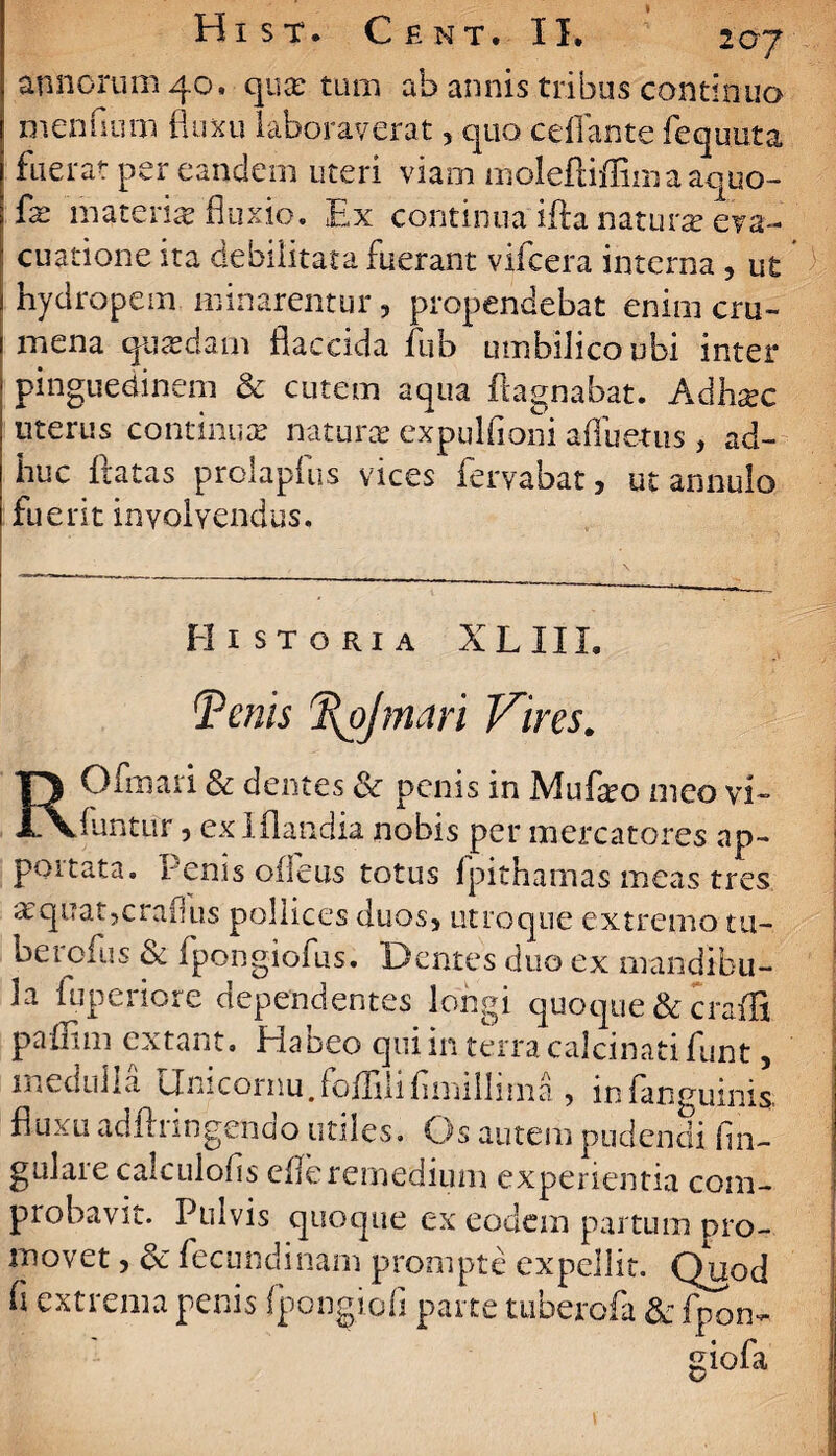 annorum 40. qua? tum ab annis tribus continuo mendum fluxu laboraverat, quo cdlame fequuta fuerat per eandem uteri viam molefliflimaaquo- {x materne fluxio. Ex continua iffa nat urse eva¬ cuatione ita debilitata fuerant vifcera interna , ut hydropem minarentur, propendebat enim cru¬ mena quasdam flaccida fub umbilico ubi inter pinguedinem & cutem aqua fhgnabat. Adhxc uterus continuas naturae expulfioni afluetus, ad¬ huc flatas prolapfus vices fervabat, ut annulo fuerit involvendus. Historia XLIII. Tenis %ojmari Vires. ROfmari & dentes & penis in Mufieo meo vi- funtur, ex lflandia nobis per mercatores ap- poitata. fenis oileus totus fpithamas meas tres asquatjcrafus pollices duos, utroque extremo tu- berofus & fpongiofus. Dentes duo ex mandibu¬ la fu perior e dependentes longi quoque & craffi paUim extant. Habeo qui in terra calcinati funt, medulla Onicornu.foflilifimiilima ? in (anguinis fluxu adftringendo utiles. Os autem pudendi lin¬ gulare calculofis efferemedium experientia com¬ probavit. Pulvis quoque ex eodem partum pro¬ movet , 5c fecundinam prompte expellit. Quod fi extrema penis fpongiofi parte tuberofa & fpon- Hola