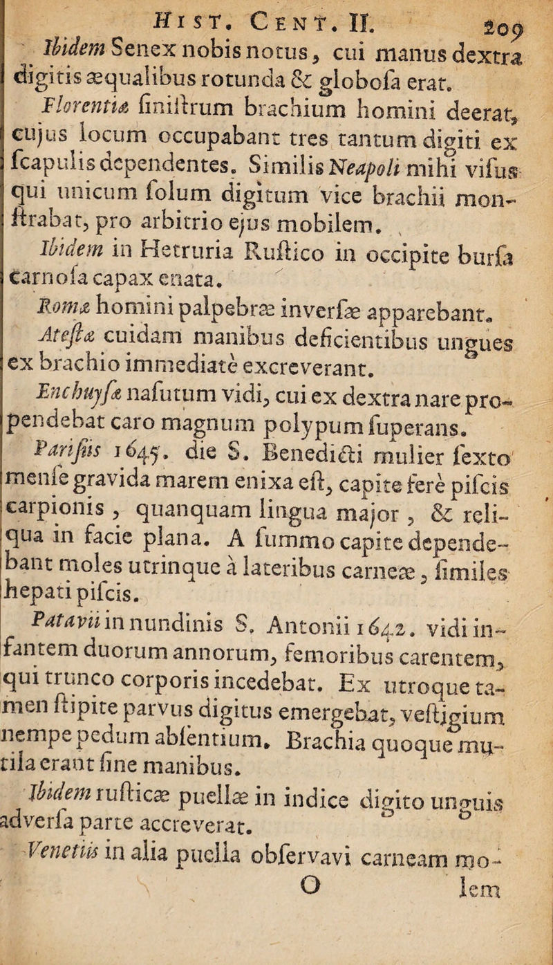 _ Ibidem Senex nobis notus, cui manus dextra digitis aequalibus rotunda & giobofa erat. Florentis finiftrum brachium homini deerat, cujus locum occupabant tres tantum digiti ex fcapulis dependentes. Similis Neapoli mihi vifus- qui unicum iolum digitum vice brachii mon- lirabat, pro arbitrio ejus mobilem. Ibidem in Hetruria Rufiico in occipite burfo carnofa capax enata. Foms homini palpebrae inverfae apparebant* Atefes cuidam manibus deficientibus ungues ex brachio immediate excreverant. Enchujfs nafutum vidi, cui ex dextra nare pro¬ pendebat caro magnum polypum fuperans» Farifiis 1045. die S. Benedicti mulier fexto menie gravida marem enixa eft, capite fere pifcis carpionis , quanquam lingua major , & reli- iqua in facie plana. A iummo capite depende¬ bant moles utrinque a lateribus carnea 5 fimiles hepati pifcis. Patavii in nundinis S. Antonii 1642. vidi in¬ fantem duorum annorum, femoribus carentem, qui trunco corporis incedebat. Ex utroque ta¬ men hipite parvus digitus emergebat, veftjgium nemp^ pedum ablentium. Brachia quoque mu¬ tila erant fine manibus. jbiaem tudiicse puellae in indice digito unotiis adverfa parte accreverat. Venetis in alia puella obfervavi carneam mo - O lem