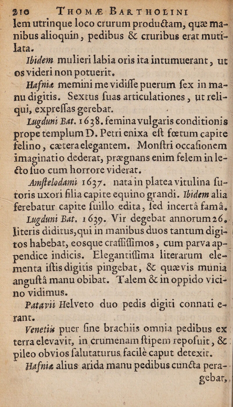 lem utrinque loco crurum produ&am, quas ma¬ nibus alioquin , pedibus & cruribus erat muti¬ lata. Ibidem mulieri labia oris ita intumuerant , ut os videri non potuerit. Hafnia memini me vidiffe puerum fex in ma¬ nu digitis. Sextus fuas articulationes , ut reli¬ qui, expreffas gerebat. Lugduni Bat. 1638. femina vulgaris conditionis prope templum D. Petri enixa eft foetum capite felino, caeteraelegantem. Monftri occafionem imaginatio dederat, praegnans enim felem in le- £to fuo cum horrore viderat. Amftelodami 1637. nata in platea vitulina fu- toris uxori filia capite equino grandi. Ibidem alia ferebatur capite fuillo edita, fed incerta fama. Lugduni Bat. 1639. Vir degebat annorum 269 literis diditus,qui in manibus duos tantum digi¬ tos habebat, eosque craiMimos, cum parva ap¬ pendice indicis. Elegantiffima literarum ele¬ menta iftisdigitis pingebat, & quaevis munia angufta manu obibat. Talem & in oppido vici¬ no vidimus. Patavii Helveto duo pedis digiti connati e¬ rant. Venetik puer fine brachiis omnia pedibus ex terra elevavit, in crumenam ftipem repofuit , Sc pileo obvios falutaturus facile caput detexit. Uafrite alius arida manu pedibus cun&a pera¬ gebar.