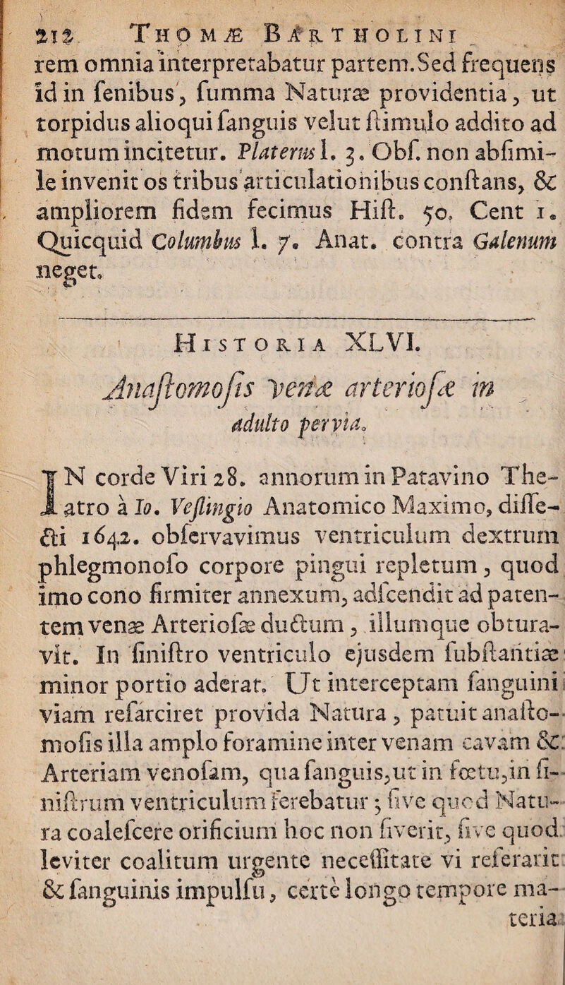 rem omnia interpretabatur partem.Sed frequens id in fenibus, fumma Naturae providentia, ut torpidus alioqui fanguis velut ili mulo addito ad motum incitetur. Piat em i. 3. Obf. non ab fi mi¬ le invenit os tribus articulationibus conflans, & ampliorem fidem fecimus Hifh 50. Cent i. Quicquid Columbus 1. 7. Anat. contra Galenum neget» Historia XLVI. Anajtomojis vente arteriofe m adulto pervia. IN corde Viri 28. annorum in Patavino The¬ atro a Io. Vejiingio Anatomico Maximo, diile- £ti 1642. obfervavimus ventriculum dextrum phlegmonofo corpore pingui repletum, quod imo cono firmiter annexum, adfcendit ad paten¬ tem venge Arteriofe du&um, iliumque obtura¬ vit. In finiflro ventriculo ejusdem fubftaritite minor portio aderat. Ut interceptam fanguini viam refarciret provida Natura, patuitanafto- mofis illa amplo foramine inter venam cavam &: Arteriam venofam, qua fanguis,ut in fretu ,in fi- niflrum ventriculum ferebatur ^ five quod Natu¬ ra coalefcere orificium hoc non (iverit, five quod leviter coalitum urgente neceilitate vi referarit & fanguinis impulfu, certe longo tempore ma¬ teria