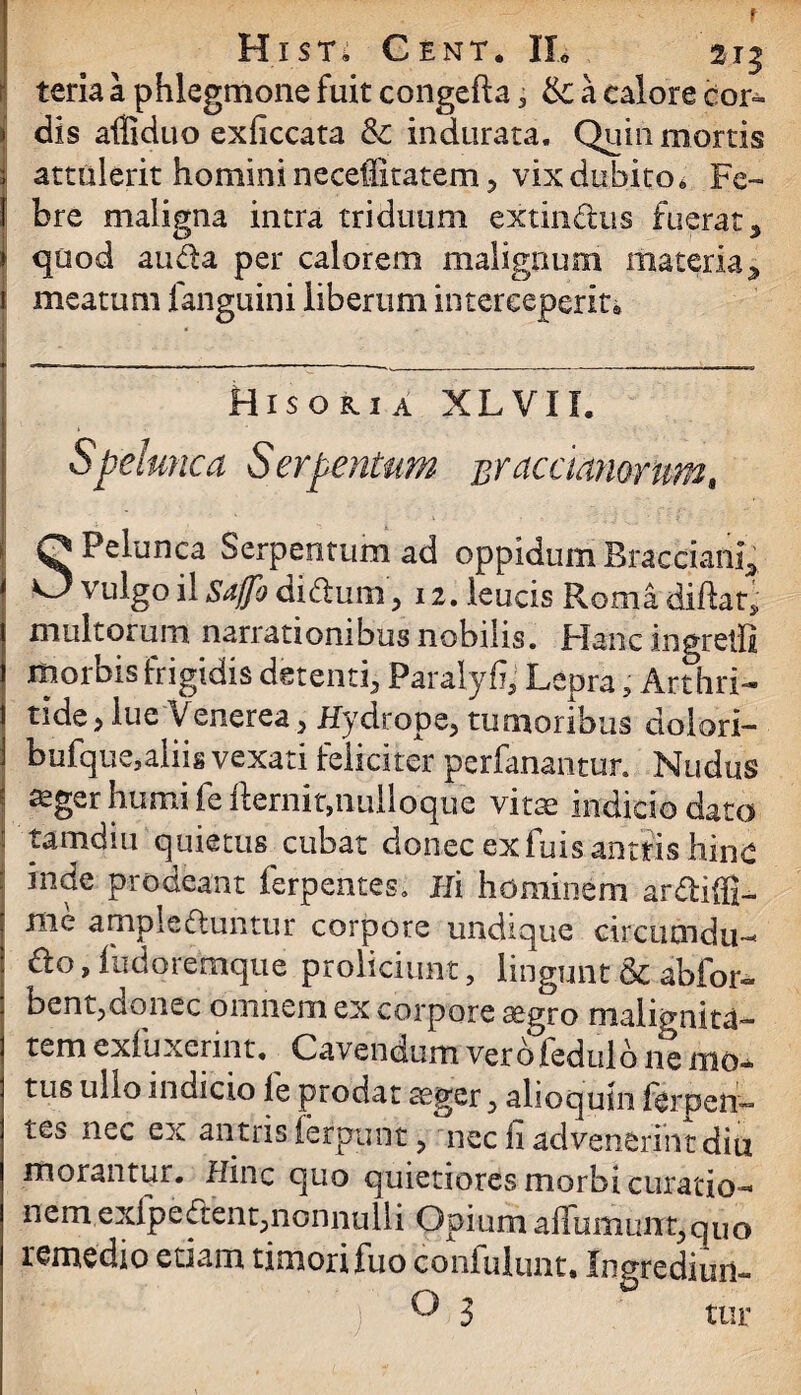 f Hist» Cent. IL 215 teria a phlegmone fuit congefta 3 ik. a calore cor- | dis affiduo exficcata &: indurata. Quin mortis attulerit homini neceffitatem , vix dubito* F e~ i bre maligna intra triduum extin&us fuerat5 | quod auda per calorem malignum materia, 1 meatum fanguini liberum interceperit* Hisokia XLVII. Spelunca Ser penium %y acaanorum, SPelunca Serpentum ad oppidum Bracciafti; vulgo il Sa/fo aiflum , 12. leucis Roma diftat, multorum narrationibus nobilis. Plane ingretli morbis frigidis detenti, Paralyfi, Lepra, Art (ni¬ tide* lue Venerea> Hydrope, tumoribus dolori- bufque,alii* vexati feliciter perfanantur. Nudus * aeger humi fe fternit,iiulloque vitae indicio dato ! tamdiu quietus cubat donec exfuis antiis hinc : inde prodeant ferpentes. Hi hominem ardiffi- me ampleduntur corpore undique circiicndu- &g , fudoremque proliciunt, lingunt & abfor- bent,donec omnem ex corpore segro malignita¬ tem exluxerint. Cavendum verbiedulb ne mo¬ tus ullo indicio le prodat aeger, alioquin ferpen¬ tes nec ex antris ferpunt, nec fi advenerint diu morantur. Hinc quo quietiores morbi curatio¬ nem exfpedent,nonnulli Opium affumunt,quo remedio etiam timori fuo confulunt. Ingrediuri-