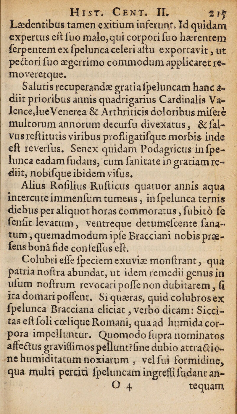 Ludentibus tamen exitium inferunt» Id quidam expertus eft Ilio malo, qui corpori fuo haerentem ferpentem ex fpelunca celeri aftu exportavit , ut pedori fuo aegerrimo commodum applicaret re- moveretque. Salutis recuperandae gratiafpeluncam hanc a- diit prioribus annis quadrigarius Cardinalis Va* lence, lue Venerea & Arthriticis doloribus mifere multorum annorum decurfu divexatus, &: fai- vusreftitutis viribus proHigatifque morbis inde eft reverfus. Senex quidam Podagricus in fpe¬ lunca eadam fudans, cum fanitate in gratiam re— diit, nobifque ibidem vifus. Alius Rofilius Rufticus quatuor annis aqua intercute immenfum tumens , in fpelunca ternis diebus per aliquot horas commoratus , fubitb fe fenfit levatum , ventreque detumefcente lana¬ tum , quemadmodum ipfe Bracciani nobis prae- fens bona fide contellus eft. Colubri effe fpeciem exuviae monftrant , qua patria noftra abundat, ut idem remedii genus in ufum noftrum revocaripoffe non dubitarem, II ita domari polfent. Si quaeras, quid colubros ex fpelunca Bracciana eliciat, verbo dicam: Sicci¬ tas eft foli coelique Romani, qua ad humida cor¬ pora impelluntur. Quomodo fupra nominatos affedtus graviffimos pellunt?fine dubio attra&io- nc humiditatum noxiarum , vel fui formidine, qua multi perciti fpeluncam ingreffi fudant an-