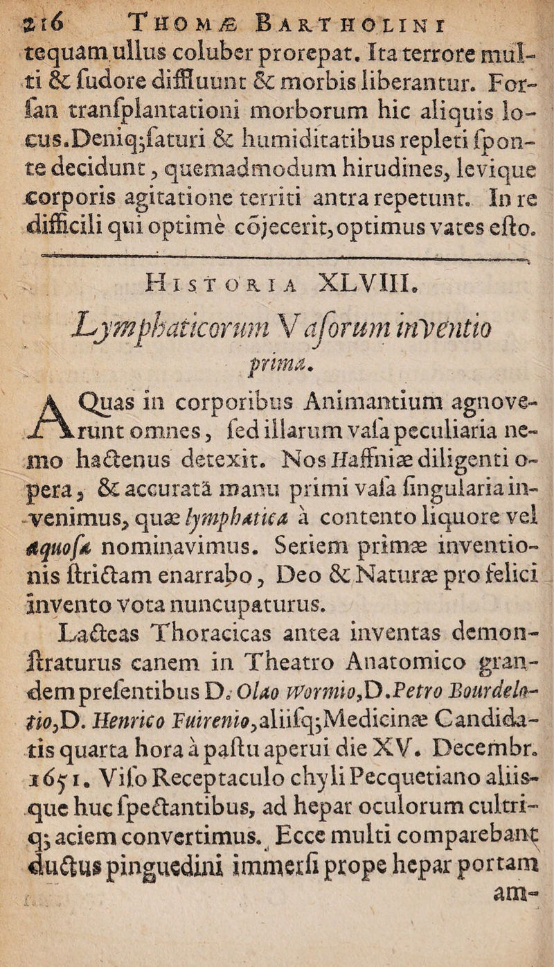 tequatn ullus coluber prorepat. Ita terrore mul¬ ti & fudore diffluunt 8c morbis liberantur. For- fan tranfpkntationi morborum hic aliquis lo- c?us.Deniqjfamri & humiditatibus repleti fpon- te decidunt > quemadmodum hirudines^ levique corporis agitatione territi antra repetunt. In re difficili qui optime cejecerit, optimus vates efto. -i .. i.. - - i . _ __ ■. ' 1 - ■ - t Historia XLVIIL Lymphaticorum V a forum inventio prima. A Quas in corporibus Animantium agnove¬ runt omnes, fed illarum vafa peculiaria ne¬ mo hadenus detexit. Nos Haffniae diligenti o- pera 5 & accurata manu primi vafa finguiaria in- venimus^ quae lymphatica a contento liquore vel gquofd nominavimus. Seriem primae inventio¬ nis ftridlam enarrabo , Deo & Naturae pro felici invento vota nuncupaturus. Lageas Thoracicas antea inventas demon- flraturus cariem in Theatro Anatomico gran¬ dem prefentibus D. OUo Wormo£).Petro Bourdela- $w3D. Henrico FfliwH^aliiiqjMedicinae Candida¬ tis quarta hora a paftu aperui die XV. Decembr. idy i. Vifo Receptaculo chyliFecquetiano aliis¬ que huc ipe&antibus, ad hepar oculorum cultri- q; aciem convertimus. Ecce multi comparebant duftus pinguedini immerfi prope hepar portam