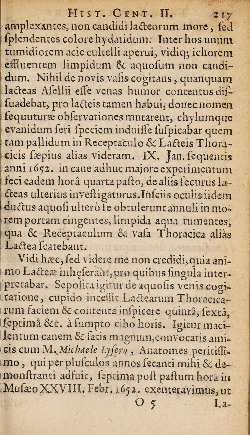 amplexantes, non candidi ladeorum more, ied ] Iplendentes colore hydatidum; Inter hos unum I tumidiorem acie cultelli aperui, vidiq; ichorem effluentem limpidum & aquofum non candi- I dum. Nihil de novis varis cogitans, quanquam 5 ladeas Afellii effe venas humor contentus dii- J fuadebat, pro ladteis tamen habui, donec nomen : fequuturse obfervationcs mutarent, chylumque evanidum feri fpeciem induiffe fufpicabar quem , tam pallidum in Receptaculo & Ladeis Thora- i cicis faepius alias videram. IX. Jan. fequentis anni 16tjz. in cane adhuc majore experimentum i feci eadem hora quarta pafto, de aliis fecurus la- deas ulterius invefligaturus.Irifciis oculis iidem I dudus aquoii ulterd fe obtuleruntannuliin mo- i rem portam cingentes, limpida aqua tumentes, | qua & Receptaculum & vafa Thoracica alias Ladea fcatebant. Vidi haec, fed videre me non credidi, quia ani- I moLadeae inh^ferah.t,pro quibus fingula inter¬ pretabar. Sepohta igitur de aquofis venis cogi¬ tatione, cupido incefflt La&earum Thoracica- i rum faciem & contenta infpicere quinta, lcxta, feptima&c. afumpto cibo horis. Igitur maci¬ lentum canem & fatis magnum,convocatis ami¬ cis cum MKM.ichaele Lyfero , Anatomes peritiffi- mo, qui per plufculos annos fecanti mihi & de- monftranti adfuic, feptima poli paftum hora in Mufaeo XXVIII* Fcbr, idp. exenteravimus,ut O y La-