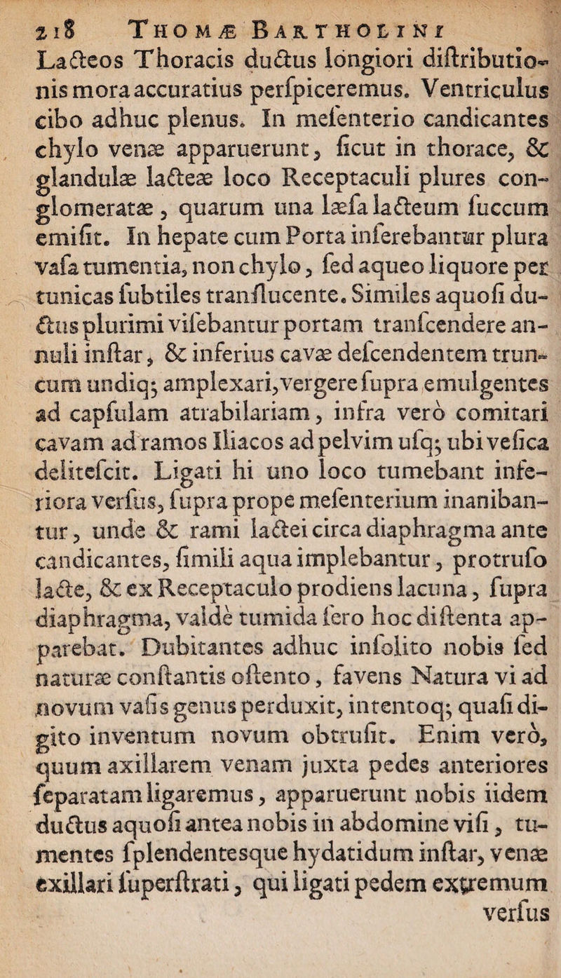 Lafleos Thoracis du&us longiori diftributio- nis mora accuratius perfpiceremus. Ventriculus cibo adhuc plenus. In mefenterio candicantes chylo venae apparuerunt, ficut in thorace, glandulae la&eae loco Receptaculi plures con¬ glomeratae , quarum una laefa la&eum fuccum emi Iit. In hepate cum Porta inferebantur plura vafa tumentia, non chylo, fed aqueo liquore per tunicas fubtiles tranflucente. Similes aquofi du- £lus plurimi vifebantur portam tranfcendere an- nuli inftar, & inferius cavae defcendentem trun¬ cum undiqj amplexari, vergere fupra emulgentes ad capfulam atrabilariam, infra vero comitari cavam ad ramos Iliacos ad pelvim ufq; ubiveftca delitefcit. Ligati hi uno loco tumebant infe¬ riora verfus, fupra prope mefenterium inaniban- tur, unde & rami ladei circa diaphragma ante candicantes, fimili aqua implebantur, protrufo lacte, & ex Receptaculo prodiens lacuna, fupra diaphragma, valde tumida fero hocdiftenta ap¬ parebat. Dubitantes adhuc infolito nobis fed naturae conflantis oflento, favens Natura vi ad novum vafis genus perduxit, intentoq; quali di¬ gito inventum novum obtrufit. Enim vero, quum axillarem venam juxta pedes anteriores feparatam ligaremus, apparuerunt nobis iidem dudus aquoii antea nobis in abdomine vili, tu¬ mentes fplendentesque hydatidum inftar, venas exillari fuperftrati, qui ligati pedem extremum verfus