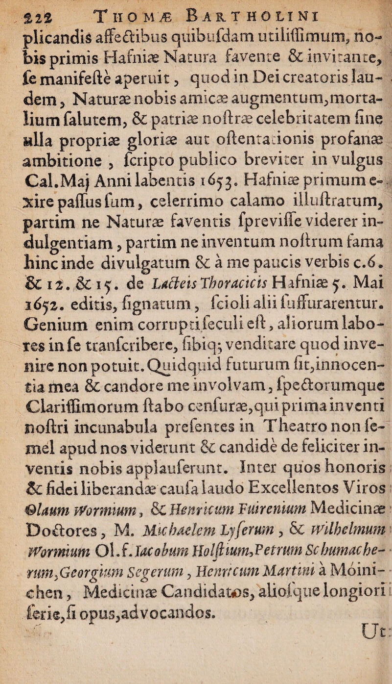 plicandis affe&ihus quibufdam utiliffimum, no¬ bis primis Hafniae Natura favente & invitante, fe manifefte aperuit, quod in Dei creatoris lau¬ dem , Naturae nobis amicae augmentum,morta¬ lium falutem, & patriae noftrae celebritatem fine alia propriae gloriae aut oflentadonis profanae ambitione , fcripto publico breviter in vulgus Cal.Maj Annilabentis 1653. Hafniae primum e- xire paffus fum, celerrimo calamo illuftratum, partim ne Naturae faventis fpreviffe viderer in¬ dulgentiam , partim ne inventum nofirum fama hinc inde divulgatum &ame paucis verbis c.6. & 12. & 15. de LdfteisThoracicis Hafniae 5. Mai 1652. editis, fignatum, fcioli alii fuffurarentur. Genium enim corrupdieculieft, aliorum labo¬ res infe tranfcribere, fibiq*, venditare quod inve¬ nire non potuit. Quidquid futurum fit,innocen- tia rtiea & candore me involvam, fpe&orumque Clariffimorum ftabo cenfurae,qui prima inventi noftri incunabula prefentesin Theatro non lc- snel apud nos viderunt candide de feliciter in¬ ventis nobis applauferunt. Inter quos honoris & fidei liberandae'caufa laudo Excellentos Viros Olaum Wormium, & He nucum Fuircnium Medicinae Dolores, M. Michaelem Lyferum , & mlhelmum Wormium Ol.f. lacobum Holflium,Fetrmn Scbumacbe- mmficorgimi Segetum, Hernicum Murtini a Moini- chen, Medicinae Candidatos, alioique longiori fer is, fi opus,advocandos. Ut: