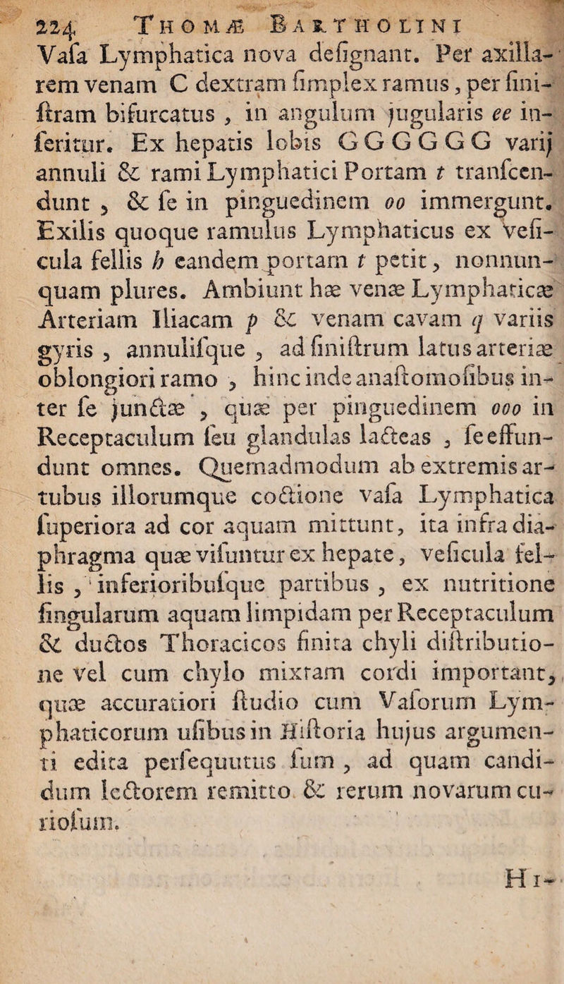 Vafa Lymphatica nova defignant. Per axilla¬ rem venam C dextram fimplex ramus, per fini- liram bifurcatus , in angulum jugularis ee in¬ feritor. Ex hepatis lobis G G G G G G vari; annuli & rami Lymphatici Portam t tranfccn- dunt 5 & fe in pinguedinem oo immergunt. Exilis quoque ramulus Lymphaticus ex Vefi- cula fellis h eandem portam t petit, nonnun- quam plures. Ambiunt hae vente Lymphaticae Arteriam Iliacam p 8c venam cavam q variis gyris , annulifque , adfiniftrum latus arterias oblongiori ramo , hinc inde anaftomofibus in¬ ter fe jungas , quae per pinguedinem ooo in Receptaculum feu glandulas ladeas , fe effun¬ dunt omnes. Quemadmodum ab extremis ar¬ tubus illorumque co&ione vafa Lymphatica fuperiora ad cor aquam mittunt, ita infra dia¬ phragma quae viluntur ex hepate, veficula lel— lis , in feriori bufquc partibus , ex nutritione lingularum aquam limpidam per Receptaculum & ductos Thoracicos finita chyli diffributio- ne vel cum chylo mixtam cordi important, quae accuratiori ftudio cum Vaiorum Lym¬ phaticorum ufibusin Hiftoria hujus argumen¬ ti edita perfequutus Ium , ad quam candi¬ dum ledorem remitto & rerum novarum cu¬ ri ofum. Hi-