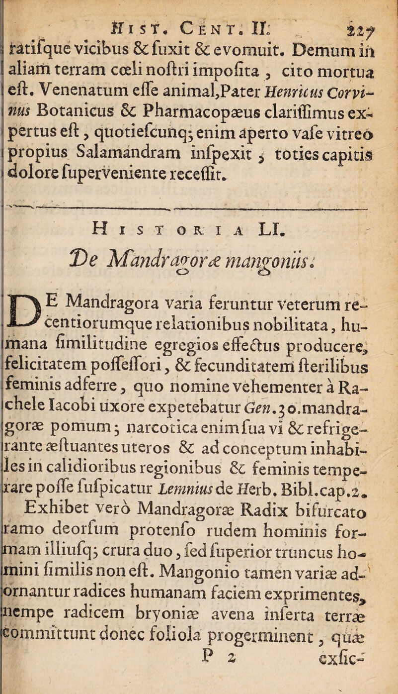 Hi s t. C en T. II; %%y ratifque vicibus &fuxit & evomuit. Demum in aliam terram coeli noftri ini polit a 3 cito mortua eft. Venenatum effe animafPater Hernicus Corvi¬ nus Botanicus & Pharmacopaeus clariffimus ex¬ pertus eft > quotiefcunq; enim aperto vafe vitreo propius Salamandram infpexit * toties capitii dolore fuperveniente receffit. H I S T O R. I A LL De Mandragorae mangoniis: o o DE Mandragora varia feruntur veterum re- eentiorumque relationibus nobilitata, hu¬ mana fimilitudine egregios effedus producere* felicitatem poffeffori, & fecunditatem fterilibus feminis adferre, quo nomine vehementer a Ra- chele lacobi uxore expetebatur Gen.30,mandra¬ gorae pomum j narcotica enimfua vi Screfrige¬ rante aeftuantes uteros & ad conceptum inhabi- les in calidioribus regionibus & feminis tempe¬ rare poffe fufpicatur Lemnius de Jierb. Bibi.cap.2. Exhibet vero Mandragorae Radix bifurcato ramo deorfum protenlo rudem hominis for¬ mam iliiufcp crura duo > fed fuperior truncus ho- mini ftmilis non eft. Mangonio tamen variae ad¬ ornantur radices humanam faciem exprimentes^ nempe radicem bryoniae avena inferta terrae committunt donec foliola progerminent 5 qui P ^ exfic-