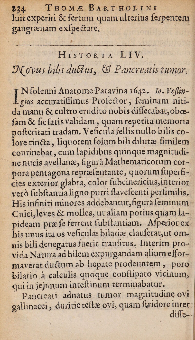 luit experiri & fertum quam ulterius ierpentem gangraenam exfpe&are. Historia LI V. P\olms bilis duBuSy & Pancreatis tumor. INfolenni AnatomePatavina 1642. Io. Veflin- gms accuratillimus Proieftor, feminam niti¬ da manu &c cultro erudito nobis diflecabat^obce- lam & fic fatis validam, quam repetita memoria pofteritati tradam. Veficula fellis nullo bilis co¬ lore tindla, liquorem folum bili dilutae limilem continebat, cum lapidibus quinque magnitudi¬ ne nucis avellanae, figura Mathematicorum cor¬ pora pentagona repraefentante, quorum fuperfi- cies exterior glabra, color fubcinericius,interior vero fubftantia ligno putri flavefcenti perfimilis. His infiniti minores addebantur,figura feminum Cnici,leves &: molles, ut aliam potius quam la¬ pideam prae fe ferrent fubftantiam. Afperior ex liis unus ita os veficulse bilarise clauferat,ut om¬ nis bili denegatus fuerit tranfitus, Interim pro¬ vida Natura ad bilem expurgandam alium effor- niaverat duttum ab hepate prodeuntem, poro bilario a calculis quoque conftipato vicinum, qui in jejunum inteftinum terminabatur. Pancreati adnatus tumor magnitudine ovi gallinacei, duritie tefta ovi, quam ikidore inter diffe-